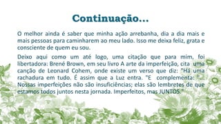 Continuação...
O melhor ainda é saber que minha ação arrebanha, dia a dia mais e
mais pessoas para caminharem ao meu lado. Isso me deixa feliz, grata e
consciente de quem eu sou.
Deixo aqui como um até logo, uma citação que para mim, foi
libertadora: Brené Brown, em seu livro A arte da imperfeição, cita uma
canção de Leonard Cohem, onde existe um verso que diz: "Há uma
rachadura em tudo. É assim que a Luz entra. "E complementa: "...
Nossas imperfeições não são insuficiências; elas são lembretes de que
estamos todos juntos nesta jornada. Imperfeitos, mas JUNTOS."
 