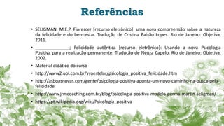 Referências
• SELIGMAN, M.E.P. Florescer [recurso eletrônico]: uma nova compreensão sobre a natureza
da felicidade e do bem-estar. Tradução de Cristina Paixão Lopes. Rio de Janeiro: Objetiva,
2011.
• ______________; Felicidade autêntica [recurso eletrônico]: Usando a nova Psicologia
Positiva para a realização permanente. Tradução de Neuza Capelo. Rio de Janeiro: Objetiva,
2002.
• Material didático do curso
• http://www2.uol.com.br/vyaestelar/psicologia_positiva_felicidade.htm
• http://asboasnovas.com/gente/psicologia-positiva-aponta-um-novo-caminho-na-busca-pela-
felicidade
• http://www.jrmcoaching.com.br/blog/psicologia-positiva-modelo-perma-martin-seligman/
• https://pt.wikipedia.org/wiki/Psicologia_positiva
 