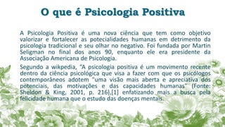 O que é Psicologia Positiva
A Psicologia Positiva é uma nova ciência que tem como objetivo
valorizar e fortalecer as potecialidades humanas em detrimento da
psicologia tradicional e seu olhar no negativo. Foi fundada por Martin
Seligman no final dos anos 90, enquanto ele era presidente da
Associação Americana de Psicologia.
Segundo a wikpedia, “A psicologia positiva é um movimento recente
dentro da ciência psicológica que visa a fazer com que os psicólogos
contemporâneos adotem "uma visão mais aberta e apreciativa dos
potenciais, das motivações e das capacidades humanas" (Fonte:
Sheldon & King, 2001, p. 216),[1] enfatizando mais a busca pela
felicidade humana que o estudo das doenças mentais.
 