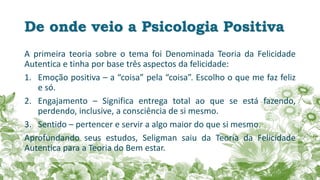 De onde veio a Psicologia Positiva
A primeira teoria sobre o tema foi Denominada Teoria da Felicidade
Autentica e tinha por base três aspectos da felicidade:
1. Emoção positiva – a “coisa” pela “coisa”. Escolho o que me faz feliz
e só.
2. Engajamento – Significa entrega total ao que se está fazendo,
perdendo, inclusive, a consciência de si mesmo.
3. Sentido – pertencer e servir a algo maior do que si mesmo.
Aprofundando seus estudos, Seligman saiu da Teoria da Felicidade
Autentica para a Teoria do Bem estar.
 