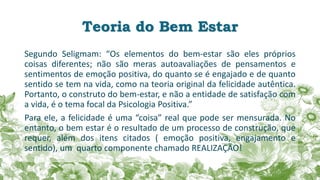 Teoria do Bem Estar
Segundo Seligmam: “Os elementos do bem-estar são eles próprios
coisas diferentes; não são meras autoavaliações de pensamentos e
sentimentos de emoção positiva, do quanto se é engajado e de quanto
sentido se tem na vida, como na teoria original da felicidade autêntica.
Portanto, o construto do bem-estar, e não a entidade de satisfação com
a vida, é o tema focal da Psicologia Positiva.”
Para ele, a felicidade é uma “coisa” real que pode ser mensurada. No
entanto, o bem estar é o resultado de um processo de construção, que
requer, além dos itens citados ( emoção positiva, engajamento e
sentido), um quarto componente chamado REALIZAÇÃO!
 