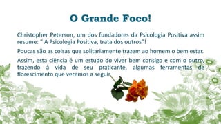 O Grande Foco!
Christopher Peterson, um dos fundadores da Psicologia Positiva assim
resume: “ A Psicologia Positiva, trata dos outros”!
Poucas são as coisas que solitariamente trazem ao homem o bem estar.
Assim, esta ciência é um estudo do viver bem consigo e com o outro,
trazendo à vida de seu praticante, algumas ferramentas de
florescimento que veremos a seguir.
 