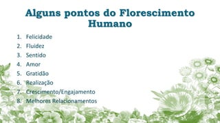 Alguns pontos do Florescimento
Humano
1. Felicidade
2. Fluidez
3. Sentido
4. Amor
5. Gratidão
6. Realização
7. Crescimento/Engajamento
8. Melhores Relacionamentos
 