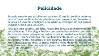Felicidade
Baseada naquilo que escolhemos para nós. O que faz sentido de forma
pessoal pelo sentimento de plenitude que proporciona, levando as
pessoas a buscarem condições necessárias à realização de sua própria
felicidade como uma ESCOLHA .
Para que uma escolha seja feita, necessário se faz o conhecimento das
possibilidades. A Psicologia Positiva tem apontado caminhos por meio
de suas inúmeras descobertas sobre o que é possível em termos de
felicidade. Tais descobertas tem sua fundamentação no senso comum,
nos ensinamentos filosóficos e em algumas tradições religiosas. De
forma geral, quanto mais se pensa sobre o tema de forma específica,
mais claro fica o fato que que tão pouco se sabe sobre o que mais se
busca: FELICIDADE!!
 