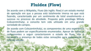 Fluidez (Flow)
De acordo com a Wikpédia, Fluxo (do inglês: flow) é um estado mental
de operação em que a pessoa está totalmente imersa no que está
fazendo, caracterizado por um sentimento de total envolvimento e
sucesso no processo da atividade. Proposto pelo psicólogo Mihaly
Csikszentmihalyi, o conceito tem sido utilizado em uma grande
variedade de campos.
De acordo com Csikszentmihalyi, os componentes de uma experiência
de fluxo podem ser especificamente enumerados. Apesar de todos os
componentes a seguir caracterizarem o estado de fluxo, não é
necessária a presença de todas estas sensações para experienciar o
referido estado:
 