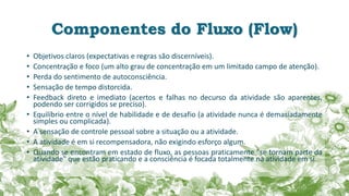 Componentes do Fluxo (Flow)
• Objetivos claros (expectativas e regras são discerníveis).
• Concentração e foco (um alto grau de concentração em um limitado campo de atenção).
• Perda do sentimento de autoconsciência.
• Sensação de tempo distorcida.
• Feedback direto e imediato (acertos e falhas no decurso da atividade são aparentes,
podendo ser corrigidos se preciso).
• Equilíbrio entre o nível de habilidade e de desafio (a atividade nunca é demasiadamente
simples ou complicada).
• A sensação de controle pessoal sobre a situação ou a atividade.
• A atividade é em si recompensadora, não exigindo esforço algum.
• Quando se encontram em estado de fluxo, as pessoas praticamente "se tornam parte da
atividade" que estão praticando e a consciência é focada totalmente na atividade em si.
 