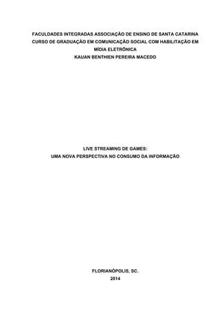 FACULDADES INTEGRADAS ASSOCIAÇÃO DE ENSINO DE SANTA CATARINA
CURSO DE GRADUAÇÃO EM COMUNICAÇÃO SOCIAL COM HABILITAÇÃO EM
MÍDIA ELETRÔNICA
KAUAN BENTHIEN PEREIRA MACEDO
LIVE STREAMING DE GAMES:
UMA NOVA PERSPECTIVA NO CONSUMO DA INFORMAÇÃO
FLORIANÓPOLIS, SC.
2014
 