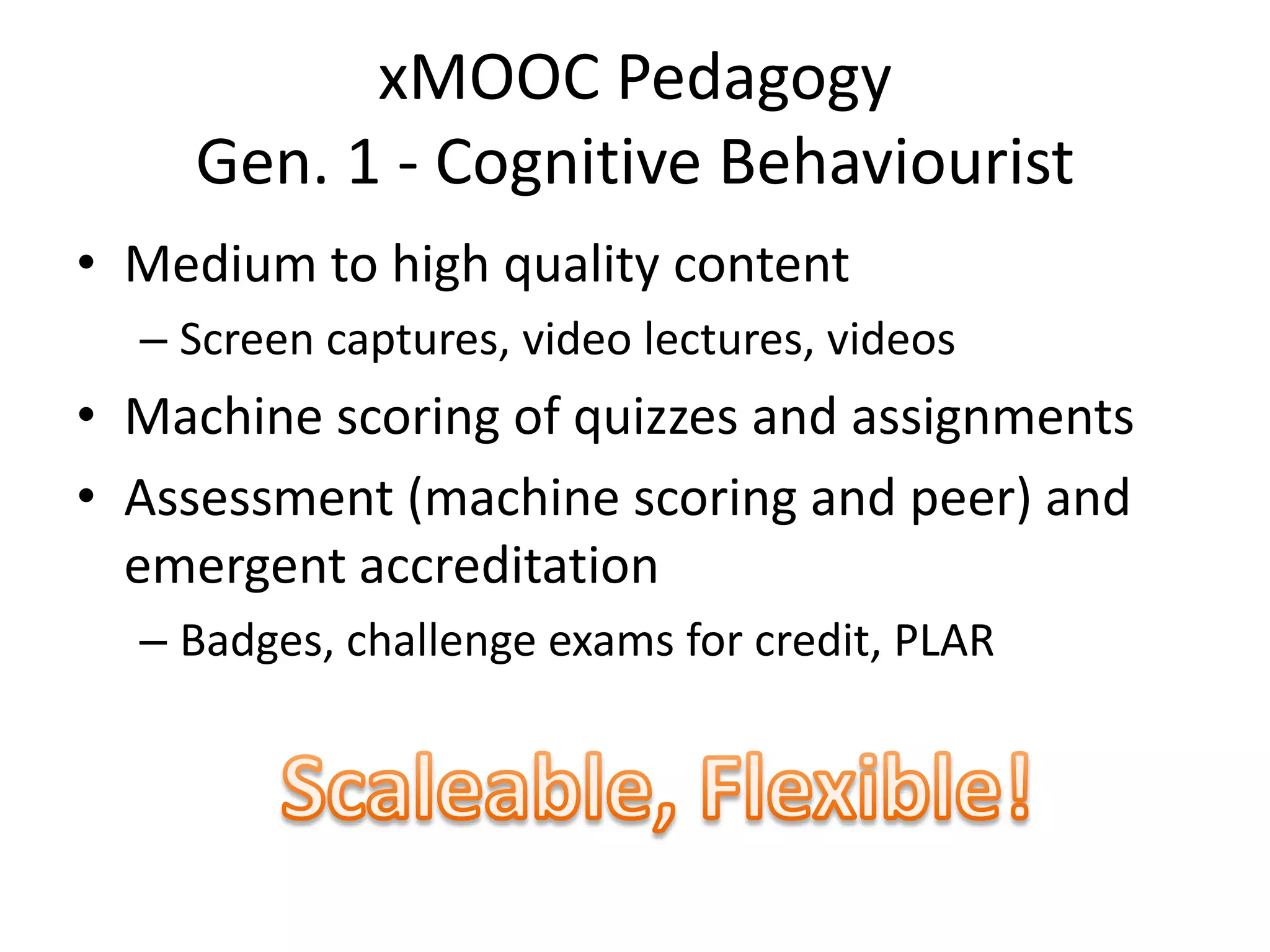 xMOOC Pedagogy
Gen. 1 - Cognitive Behaviourist
• Medium to high quality content
– Screen captures, video lectures, videos
• Machine scoring of quizzes and assignments
• Assessment (machine scoring and peer) and
emergent accreditation
– Badges, challenge exams for credit, PLAR
 