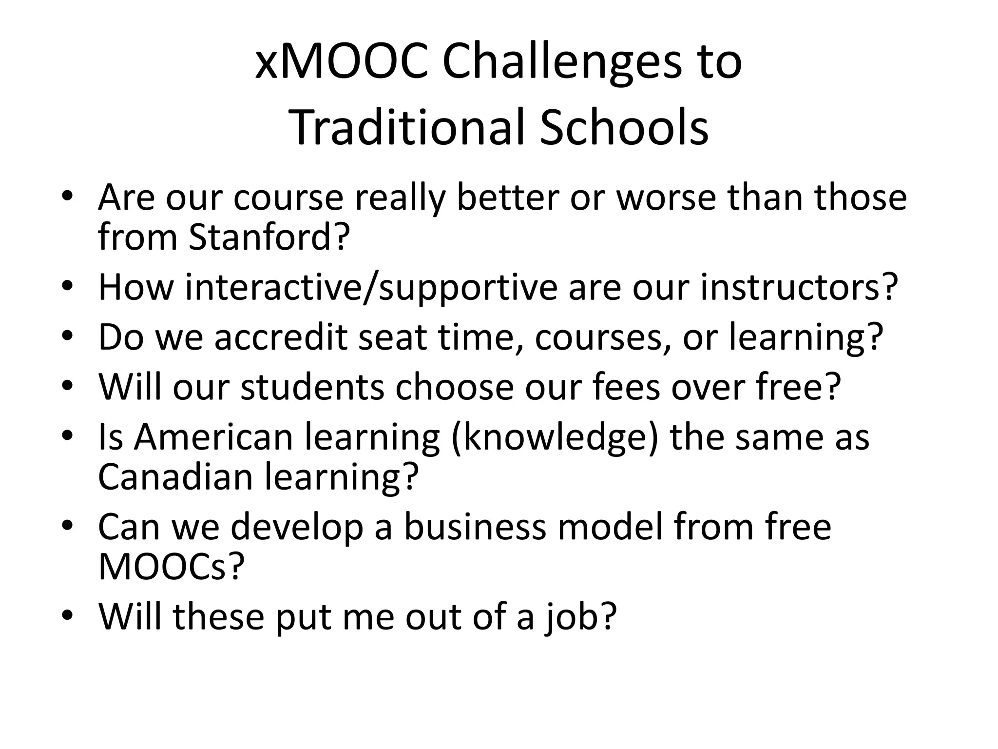 xMOOC Challenges to
Traditional Schools
• Are our course really better or worse than those
from Stanford?
• How interactive/supportive are our instructors?
• Do we accredit seat time, courses, or learning?
• Will our students choose our fees over free?
• Is American learning (knowledge) the same as
Canadian learning?
• Can we develop a business model from free
MOOCs?
• Will these put me out of a job?
 