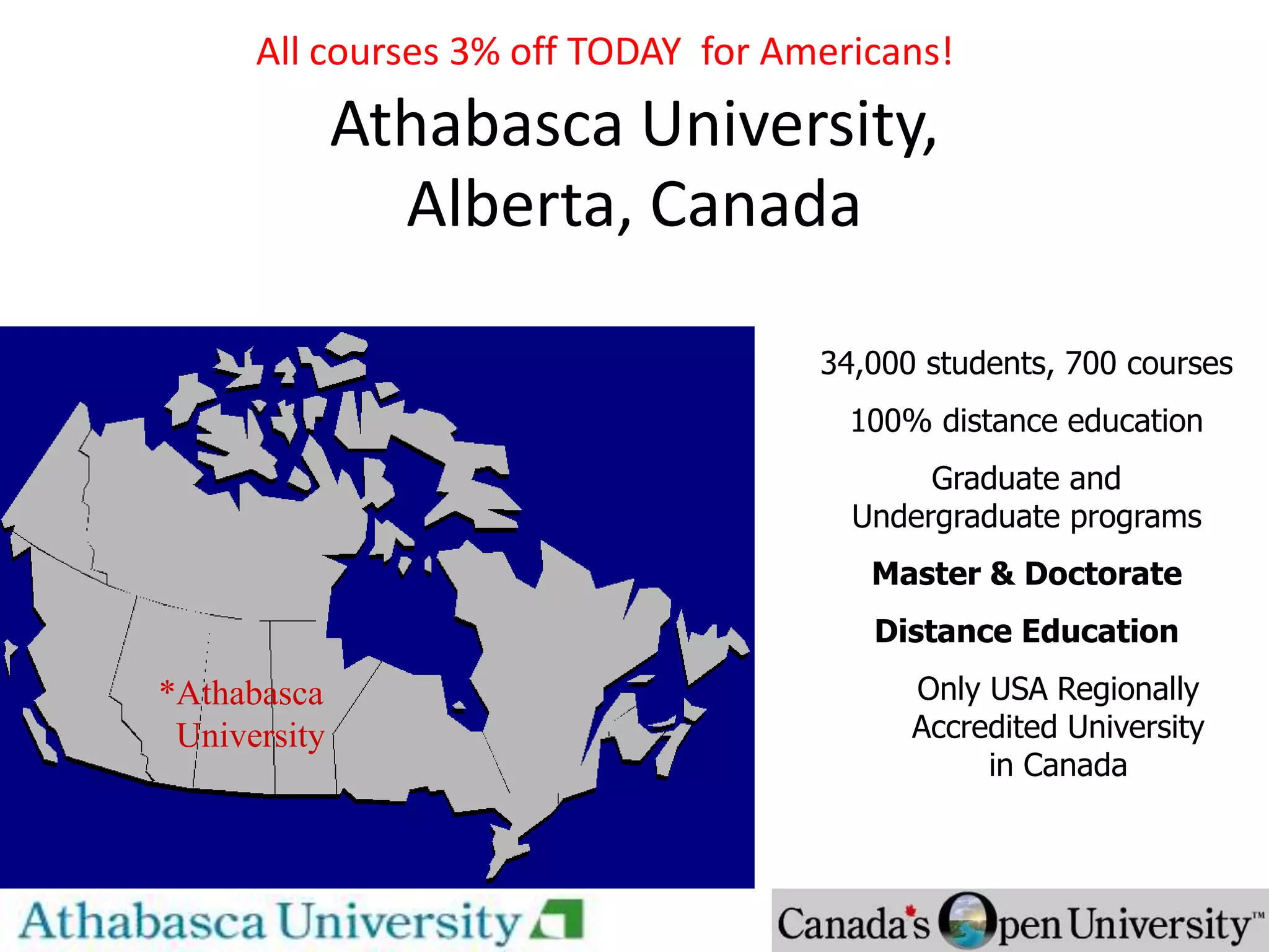 Athabasca University,
Alberta, Canada
* Athabasca University
34,000 students, 700 courses
100% distance education
Graduate and
Undergraduate programs
Master & Doctorate
Distance Education
Only USA Regionally
Accredited University
in Canada
*Athabasca
University
All courses 3% off TODAY for Americans!
 