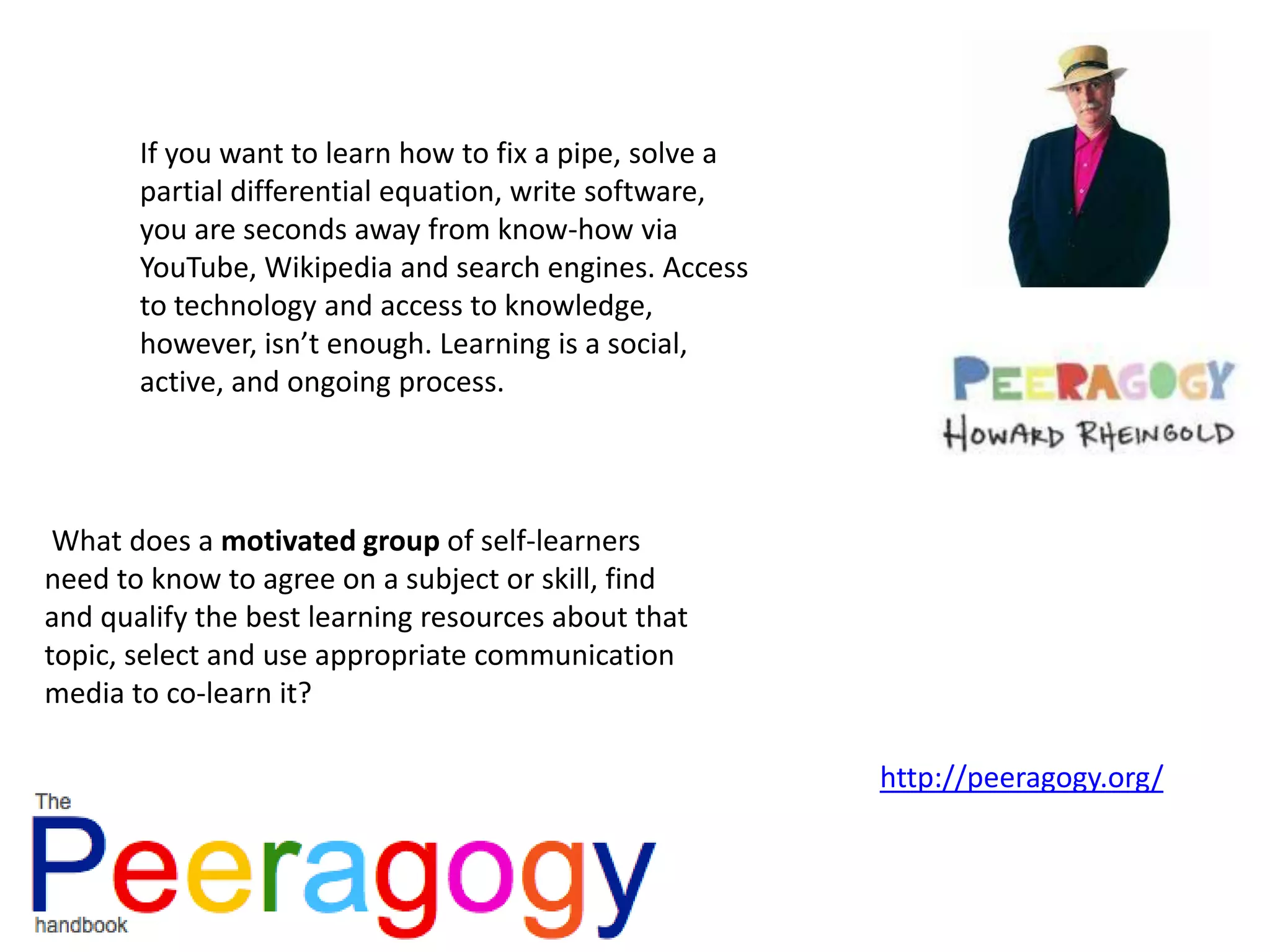 If you want to learn how to fix a pipe, solve a
partial differential equation, write software,
you are seconds away from know-how via
YouTube, Wikipedia and search engines. Access
to technology and access to knowledge,
however, isn’t enough. Learning is a social,
active, and ongoing process.
What does a motivated group of self-learners
need to know to agree on a subject or skill, find
and qualify the best learning resources about that
topic, select and use appropriate communication
media to co-learn it?
http://peeragogy.org/
 