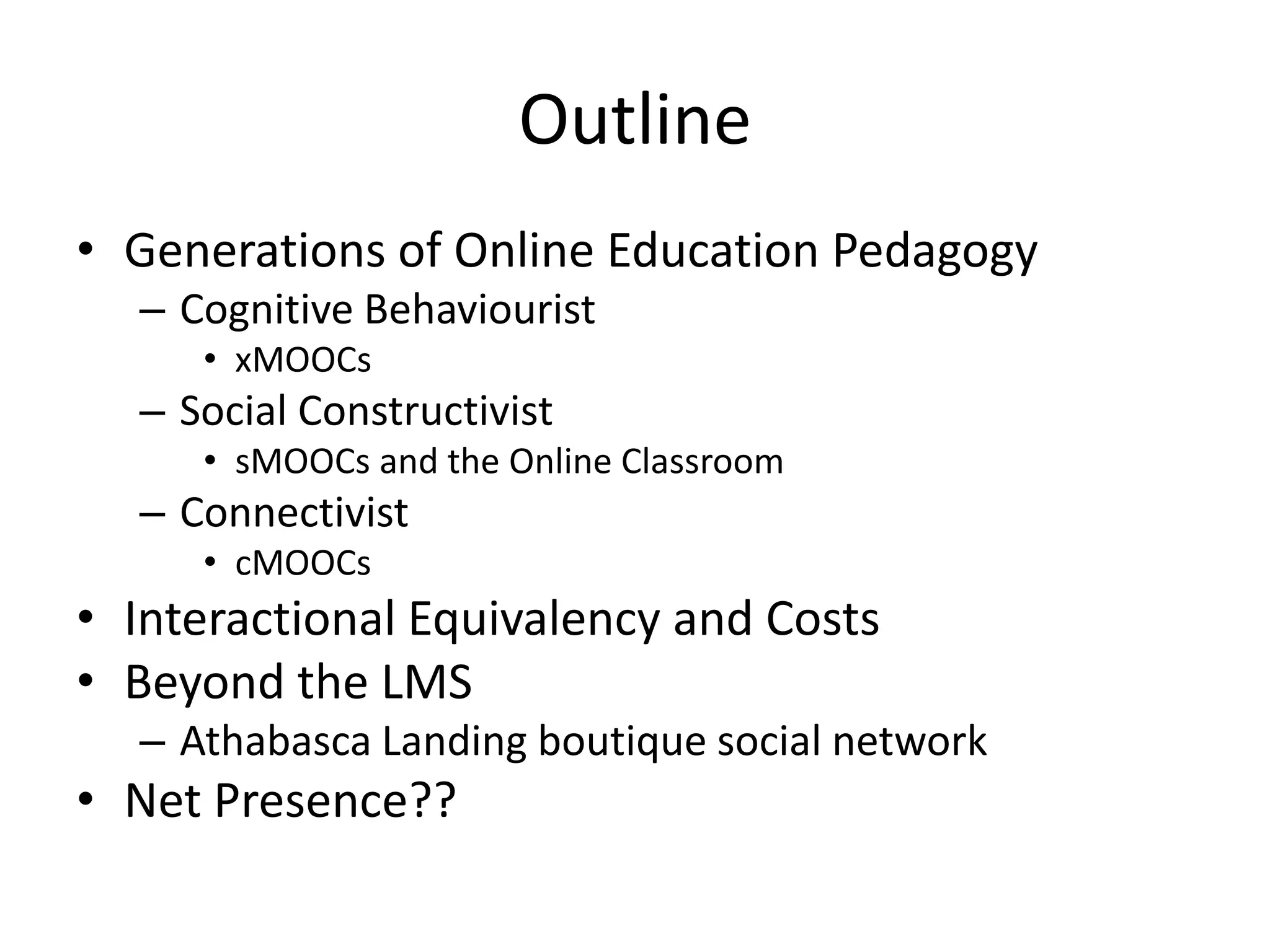 Outline
• Generations of Online Education Pedagogy
– Cognitive Behaviourist
• xMOOCs
– Social Constructivist
• sMOOCs and the Online Classroom
– Connectivist
• cMOOCs
• Interactional Equivalency and Costs
• Beyond the LMS
– Athabasca Landing boutique social network
• Net Presence??
 