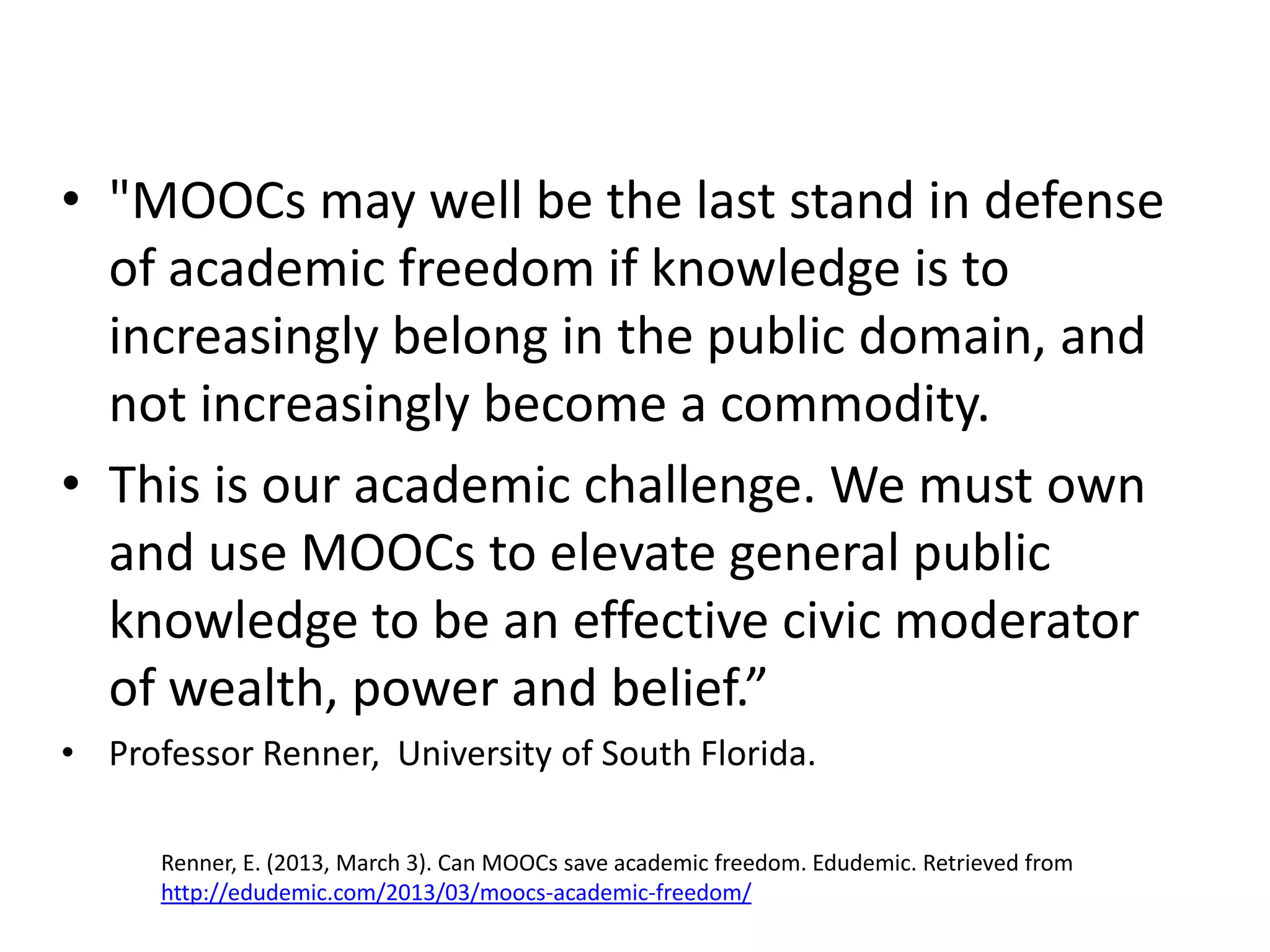 • "MOOCs may well be the last stand in defense
of academic freedom if knowledge is to
increasingly belong in the public domain, and
not increasingly become a commodity.
• This is our academic challenge. We must own
and use MOOCs to elevate general public
knowledge to be an effective civic moderator
of wealth, power and belief.”
• Professor Renner, University of South Florida.
Renner, E. (2013, March 3). Can MOOCs save academic freedom. Edudemic. Retrieved from
http://edudemic.com/2013/03/moocs-academic-freedom/
 