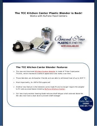 The TCC Kitchen Center Plastic Blender is Back!
Works with NuTone Food Centers
The TCC Kitchen Center Blender Features
 The new and improved Kitchen Center blender is made of Tritan Copolyester
TX1001, which maintains excellent appearance and clarity over time.
 These blenders are dishwasher friendly and are able to withstand heat of up to 200° F.
 Most importantly, its 100% FDA approved!
 Another new feature is the blenders come made fit and no longer require the adapter
to fit various powerbases including NuTone Kitchen Center.
 Our new dual precision bearing blade reduces shaft fatigue which extends blade life.
We also now have a dual seal to prevent shaft leakage!
 