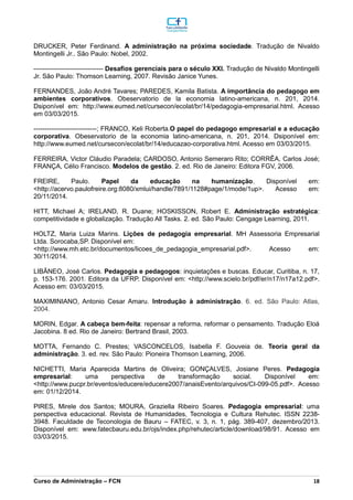 _________________________________________________________________________________________________________________________________________________________________________________________________________________________________________________________________________________________________________________________________________________________________________________________________________________________________________________
Curso de Administração – FCN 18
DRUCKER, Peter Ferdinand. A administração na próxima sociedade. Tradução de Nivaldo
Montingelli Jr.. São Paulo: Nobel, 2002.
-------------------------------- Desafios gerenciais para o século XXI. Tradução de Nivaldo Montingelli
Jr. São Paulo: Thomson Learning, 2007. Revisão Janice Yunes.
FERNANDES, João André Tavares; PAREDES, Kamila Batista. A importância do pedagogo em
ambientes corporativos. Obeservatorio de la economia latino-americana, n. 201, 2014.
Dsiponível em: http://www.eumed.net/cursecon/ecolat/br/14/pedagogia-empresarial.html. Acesso
em 03/03/2015.
-----------------------------; FRANCO, Keli Roberta.O papel do pedagogo empresarial e a educação
corporativa. Obeservatorio de la economia latino-americana, n. 201, 2014. Dsiponível em:
http://www.eumed.net/cursecon/ecolat/br/14/educazao-corporativa.html. Acesso em 03/03/2015.
FERREIRA, Victor Cláudio Paradela; CARDOSO, Antonio Semeraro Rito; CORRÊA, Carlos José;
FRANÇA, Célio Francisco. Modelos de gestão. 2. ed. Rio de Janeiro: Editora FGV, 2006.
FREIRE, Paulo. Papel da educação na humanização. Disponível em:
<http://acervo.paulofreire.org:8080/xmlui/handle/7891/1128#page/1/mode/1up>. Acesso em:
20/11/2014.
HITT, Michael A; IRELAND, R. Duane; HOSKISSON, Robert E. Administração estratégica:
competitividade e globalização. Tradução All Tasks. 2. ed. São Paulo: Cengage Learning, 2011.
HOLTZ, Maria Luiza Marins. Lições de pedagogia empresarial. MH Assessoria Empresarial
Ltda. Sorocaba,SP. Disponível em:
<http://www.mh.etc.br/documentos/licoes_de_pedagogia_empresarial.pdf>. Acesso em:
30/11/2014.
LIBÂNEO, José Carlos. Pedagogia e pedagogos: inquietações e buscas. Educar, Curitiba, n. 17,
p. 153-176. 2001. Editora da UFRP. Disponível em: <http://www.scielo.br/pdf/er/n17/n17a12.pdf>.
Acesso em: 03/03/2015.
MAXIMINIANO, Antonio Cesar Amaru. Introdução à administração. 6. ed. São Paulo: Atlas,
2004.
MORIN, Edgar. A cabeça bem-feita: repensar a reforma, reformar o pensamento. Tradução Eloá
Jacobina. 8 ed. Rio de Janeiro: Bertrand Brasil, 2003.
MOTTA, Fernando C. Prestes; VASCONCELOS, Isabella F. Gouveia de. Teoria geral da
administração. 3. ed. rev. São Paulo: Pioneira Thomson Learning, 2006.
NICHETTI, Maria Aparecida Martins de Oliveira; GONÇALVES, Josiane Peres. Pedagogia
empresarial: uma perspectiva de transformação social. Disponível em:
<http://www.pucpr.br/eventos/educere/educere2007/anaisEvento/arquivos/CI-099-05.pdf>. Acesso
em: 01/12/2014.
PIRES, Mirele dos Santos; MOURA, Graziella Ribeiro Soares. Pedagogia empresarial: uma
perspectiva educacional. Revista de Humanidades, Tecnologia e Cultura Rehutec. ISSN 2238-
3948. Faculdade de Teconologia de Bauru – FATEC, v. 3, n. 1, pág. 389-407, dezembro/2013.
Disponível em: www.fatecbauru.edu.br/ojs/index.php/rehutec/article/download/98/91. Acesso em
03/03/2015.
 