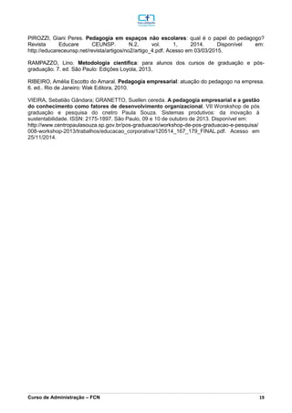 _________________________________________________________________________________________________________________________________________________________________________________________________________________________________________________________________________________________________________________________________________________________________________________________________________________________________________________
Curso de Administração – FCN 19
PIROZZI, Giani Peres. Pedagogia em espaços não escolares: qual é o papel do pedagogo?
Revista Educare CEUNSP. N.2, vol. 1, 2014. Disponível em:
http://educareceunsp.net/revista/artigos/no2/artigo_4.pdf. Acesso em 03/03/2015.
RAMPAZZO, Lino. Metodologia científica: para alunos dos cursos de graduação e pós-
graduação. 7. ed. São Paulo: Edições Loyola, 2013.
RIBEIRO, Amélia Escotto do Amaral. Pedagogia empresarial: atuação do pedagogo na empresa.
6. ed.. Rio de Janeiro: Wak Editora, 2010.
VIEIRA, Sebatião Gândara; GRANETTO, Suellen cereda. A pedagogia empresarial e a gestão
do conhecimento como fatores de desenvolvimento organizacional. VII Worskshop de pós
graduação e pesquisa do cnetro Paula Souza. Sistemas produtivos: da inovação à
sustentabilidade. ISSN: 2175-1897. São Paulo, 09 e 10 de outubro de 2013. Disponível em:
http://www.centropaulasouza.sp.gov.br/pos-graduacao/workshop-de-pos-graduacao-e-pesquisa/
008-workshop-2013/trabalhos/educacao_corporativa/120514_167_179_FINAL.pdf. Acesso em
25/11/2014.
 