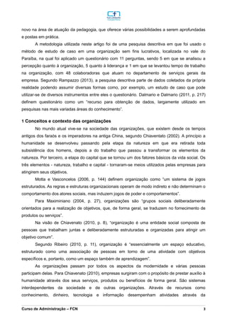 _________________________________________________________________________________________________________________________________________________________________________________________________________________________________________________________________________________________________________________________________________________________________________________________________________________________________________________
Curso de Administração – FCN 3
novo na área de atuação da pedagogia, que oferece várias possibilidades a serem aprofundadas
e postas em prática.
A metodologia utilizada neste artigo foi de uma pesquisa descritiva em que foi usado o
método de estudo de caso em uma organização sem fins lucrativos, localizada no vale do
Paraíba, na qual foi aplicado um questionário com 11 perguntas, sendo 5 em que se analisou a
percepção quanto à organização, 5 quanto à liderança e 1 em que se levantou tempo de trabalho
na organização, com 48 colaboradoras que atuam no departamento de serviços gerais da
empresa. Segundo Rampazzo (2013), a pesquisa descritiva parte de dados coletados da própria
realidade podendo assumir diversas formas como, por exemplo, um estudo de caso que pode
utilizar-se de diversos instrumentos entre eles o questionário. Dalmario e Dalmario (2011, p. 217)
definem questionário como um “recurso para obtenção de dados, largamente utilizado em
pesquisas nas mais variadas áreas do conhecimento”.
1 Conceitos e contexto das organizações
No mundo atual vive-se na sociedade das organizações, que existem desde os tempos
antigos dos faraós e os imperadores na antiga China, segundo Chiaventato (2002). A princípio a
humanidade se desenvolveu passando pela etapa da natureza em que era retirada toda
subsistência dos homens, depois a do trabalho que passou a transformar os elementos da
natureza. Por terceiro, a etapa do capital que se tornou um dos fatores básicos da vida social. Os
três elementos - natureza, trabalho e capital - tornaram-se meios utilizados pelas empresas para
atingirem seus objetivos.
Motta e Vasconcelos (2006, p. 144) definem organização como “um sistema de jogos
estruturados. As regras e estruturas organizacionais operam de modo indireto e não determinam o
comportamento dos atores sociais, mas induzem jogos de poder e comportamentos”.
Para Maximiniano (2004, p. 27), organizações são “grupos sociais deliberadamente
orientados para a realização de objetivos, que, de forma geral, se traduzem no fornecimento de
produtos ou serviços”.
Na visão de Chiavenato (2010, p. 8), “organização é uma entidade social composta de
pessoas que trabalham juntas e deliberadamente estruturadas e organizadas para atingir um
objetivo comum”.
Segundo Ribeiro (2010, p. 11), organização é “essencialmente um espaço educativo,
estruturado como uma associação de pessoas em torno de uma atividade com objetivos
específicos e, portanto, como um espaço também de aprendizagem”.
As organizações passam por todos os aspectos da modernidade e várias pessoas
participam delas. Para Chiavenato (2010), empresas surgiram com o propósito de prestar auxílio à
humanidade através dos seus serviços, produtos ou benefícios de forma geral. São sistemas
interdependentes da sociedade e de outras organizações. Através de recursos como
conhecimento, dinheiro, tecnologia e informação desempenham atividades através da
 