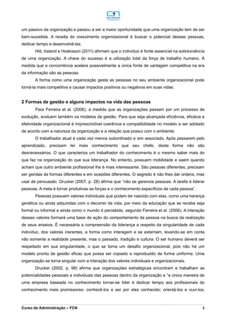 _________________________________________________________________________________________________________________________________________________________________________________________________________________________________________________________________________________________________________________________________________________________________________________________________________________________________________________
Curso de Administração – FCN 5
um passivo da organização e passou a ser a maior oportunidade que uma organização tem de ser
bem-sucedida. A receita do crescimento organizacional é buscar o potencial dessas pessoas,
dedicar tempo e desenvolvê-las.
Hitt, Ireland e Hoskisson (2011) afirmam que o indivíduo é fonte essencial na sobrevivência
de uma organização. A chave do sucesso é a utilização total da força de trabalho humano. À
medida que a concorrência acelera possivelmente a única fonte de vantagem competitiva na era
da informação são as pessoas.
A forma como uma organização gesta as pessoas no seu ambiente organizacional pode
torná-la mais competitiva e causar impactos positivos ou negativos em suas vidas.
2 Formas de gestão e alguns impactos na vida das pessoas
Para Ferreira et al. (2006), à medida que as organizações passam por um processo de
evolução, evoluem também os modelos de gestão. Para que seja alcançada eficiência, eficácia e
efetividade organizacional é imprescindível coerência e compatibilidade no modelo a ser adotado
de acordo com a natureza da organização e a relação que possui com o ambiente.
O trabalhador atual é cada vez menos subordinado e sim associado. Após passarem pelo
aprendizado, precisam ter mais conhecimento que seu chefe, desta forma não são
desnecessários. O que caracteriza um trabalhador do conhecimento é o mesmo saber mais do
que faz na organização do que sua liderança. No entanto, possuem mobilidade e saem quando
acham que outro ambiente profissional lhe é mais interessante. São pessoas diferentes, precisam
ser geridas de formas diferentes e em ocasiões diferentes. O segredo é não lhes dar ordens, mas
usar de persuasão. Drucker (2007, p. 28) afirma que “não se gerencia pessoas. A tarefa é liderar
pessoas. A meta é tornar produtivas as forças e o conhecimento específicos de cada pessoa”.
Pessoas possuem valores individuais que podem ter nascido com elas, como uma herança
genética ou ainda adquiridas com o decorrer da vida, por meio da educação que se recebe seja
formal ou informal e ainda como o mundo é percebido, segundo Ferreira et al. (2006). A interação
desses valores formará uma base de ação do comportamento da pessoa na busca da realização
de seus anseios. É necessária a compreensão da liderança a respeito da singularidade de cada
indivíduo, dos valores inerentes, a forma como interagem e se externam, levando-se em conta
não somente a realidade presente, mas o passado, tradição e cultura. O ser humano deverá ser
respeitado em sua singularidade, o que se torna um desafio organizacional, pois não há um
modelo pronto de gestão eficaz que possa ser copiado e reproduzido de forma uniforme. Uma
organização se torna singular com a interação dos valores individuais e organizacionais.
Drucker (2002, p. 98) afirma que organizações estratégicas encontram e trabalham as
potencialidades pessoais e individuais das pessoas dentro da organização e “a única maneira de
uma empresa baseada no conhecimento tornar-se líder é dedicar tempo aos profissionais do
conhecimento mais promissores: conhecê-los e ser por eles conhecido; orientá-los e ouvi-los;
 