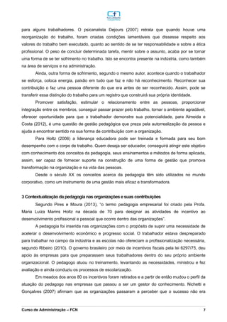 _________________________________________________________________________________________________________________________________________________________________________________________________________________________________________________________________________________________________________________________________________________________________________________________________________________________________________________
Curso de Administração – FCN 7
para alguns trabalhadores. O psicanalista Dejours (2007) retrata que quando houve uma
reorganização do trabalho, foram criadas condições lamentáveis que dissesse respeito aos
valores do trabalho bem executado, quanto ao sentido de se ter responsabilidade e sobre a ética
profissional. O peso de concluir determinada tarefa, mentir sobre o assunto, acaba por se tornar
uma forma de se ter sofrimento no trabalho. Isto se encontra presente na indústria, como também
na área de serviços e na administração.
Ainda, outra forma de sofrimento, segundo o mesmo autor, acontece quando o trabalhador
se esforça, coloca energia, paixão em tudo que faz e não há reconhecimento. Reconhecer sua
contribuição o faz uma pessoa diferente do que era antes de ser reconhecido. Assim, pode se
transferir essa distinção do trabalho para um registro que construirá sua própria identidade.
Promover satisfação, estimular o relacionamento entre as pessoas, proporcionar
integração entre os membros, conseguir passar prazer pelo trabalho, tornar o ambiente agradável,
oferecer oportunidade para que o trabalhador demonstre sua potencialidade, para Almeida e
Costa (2012), é uma questão de gestão pedagógica que preza pela autorrealização da pessoa e
ajuda a encontrar sentido na sua forma de contribuição com a organização.
Para Holtz (2006) a liderança educadora pode ser treinada e formada para seu bom
desempenho com o corpo de trabalho. Quem deseja ser educador, conseguirá atingir este objetivo
com conhecimento dos conceitos da pedagogia, seus ensinamentos e métodos de forma aplicada,
assim, ser capaz de fornecer suporte na construção de uma forma de gestão que promova
transformação na organização e na vida das pessoas.
Desde o século XX os conceitos acerca da pedagogia têm sido utilizados no mundo
corporativo, como um instrumento de uma gestão mais eficaz e transformadora.
3 Contextualização da pedagogia nas organizaçõese suas contribuições
Segundo Pires e Moura (2013), “o termo pedagogia empresarial foi criado pela Profa.
Maria Luiza Marins Holtz na década de 70 para designar as atividades de incentivo ao
desenvolvimento profissional e pessoal que ocorre dentro das organizações”.
A pedagogia foi inserida nas organizações com o propósito de suprir uma necessidade de
acelerar o desenvolvimento econômico e progresso social. O trabalhador estava despreparado
para trabalhar no campo da indústria e as escolas não ofereciam a profissionalização necessária,
segundo Ribeiro (2010). O governo brasileiro por meio de incentivos fiscais pela lei 6297/75, deu
apoio às empresas para que preparassem seus trabalhadores dentro do seu próprio ambiente
organizacional. O pedagogo atuou no treinamento, levantando as necessidades, ministrou e fez
avaliação e ainda conduziu os processos de escolarização.
Em meados dos anos 80 os incentivos foram retirados e a partir de então mudou o perfil da
atuação do pedagogo nas empresas que passou a ser um gestor do conhecimento. Nichetti e
Gonçalves (2007) afirmam que as organizações passaram a perceber que o sucesso não era
 