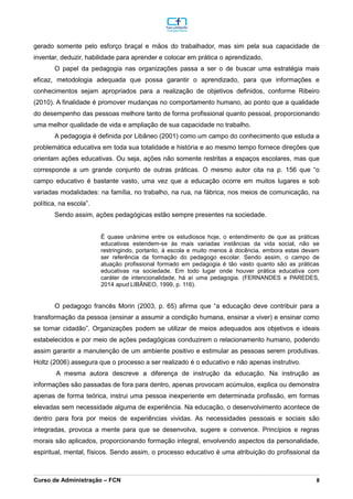 _________________________________________________________________________________________________________________________________________________________________________________________________________________________________________________________________________________________________________________________________________________________________________________________________________________________________________________
Curso de Administração – FCN 8
gerado somente pelo esforço braçal e mãos do trabalhador, mas sim pela sua capacidade de
inventar, deduzir, habilidade para aprender e colocar em prática o aprendizado.
O papel da pedagogia nas organizações passa a ser o de buscar uma estratégia mais
eficaz, metodologia adequada que possa garantir o aprendizado, para que informações e
conhecimentos sejam apropriados para a realização de objetivos definidos, conforme Ribeiro
(2010). A finalidade é promover mudanças no comportamento humano, ao ponto que a qualidade
do desempenho das pessoas melhore tanto de forma profissional quanto pessoal, proporcionando
uma melhor qualidade de vida e ampliação de sua capacidade no trabalho.
A pedagogia é definida por Libâneo (2001) como um campo do conhecimento que estuda a
problemática educativa em toda sua totalidade e história e ao mesmo tempo fornece direções que
orientam ações educativas. Ou seja, ações não somente restritas a espaços escolares, mas que
corresponde a um grande conjunto de outras práticas. O mesmo autor cita na p. 156 que “o
campo educativo é bastante vasto, uma vez que a educação ocorre em muitos lugares e sob
variadas modalidades: na família, no trabalho, na rua, na fábrica, nos meios de comunicação, na
política, na escola”.
Sendo assim, ações pedagógicas estão sempre presentes na sociedade.
É quase unânime entre os estudiosos hoje, o entendimento de que as práticas
educativas estendem-se às mais variadas instâncias da vida social, não se
restringindo, portanto, à escola e muito menos à docência, embora estas devam
ser referência da formação do pedagogo escolar. Sendo assim, o campo de
atuação profissional formado em pedagogia é tão vasto quanto são as práticas
educativas na sociedade. Em todo lugar onde houver prática educativa com
caráter de intencionalidade, há aí uma pedagogia. (FERNANDES e PAREDES,
2014 apud LIBÂNEO, 1999, p. 116).
O pedagogo francês Morin (2003, p. 65) afirma que “a educação deve contribuir para a
transformação da pessoa (ensinar a assumir a condição humana, ensinar a viver) e ensinar como
se tornar cidadão”. Organizações podem se utilizar de meios adequados aos objetivos e ideais
estabelecidos e por meio de ações pedagógicas conduzirem o relacionamento humano, podendo
assim garantir a manutenção de um ambiente positivo e estimular as pessoas serem produtivas.
Holtz (2006) assegura que o processo a ser realizado é o educativo e não apenas instrutivo.
A mesma autora descreve a diferença de instrução da educação. Na instrução as
informações são passadas de fora para dentro, apenas provocam acúmulos, explica ou demonstra
apenas de forma teórica, instrui uma pessoa inexperiente em determinada profissão, em formas
elevadas sem necessidade alguma de experiência. Na educação, o desenvolvimento acontece de
dentro para fora por meios de experiências vividas. As necessidades pessoais e sociais são
integradas, provoca a mente para que se desenvolva, sugere e convence. Princípios e regras
morais são aplicados, proporcionando formação integral, envolvendo aspectos da personalidade,
espiritual, mental, físicos. Sendo assim, o processo educativo é uma atribuição do profissional da
 