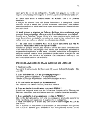 99



fazem parte do seu rol de participantes. Atuação mais popular ou eventos que
tragam a comunidade para mais perto da entidade, ajudariam a tirá-la do “pedestal”.

 9- Como você avalia o relacionamento da ACIS-SL com a os poderes
públicos?
A relação da entidade deve ser aberta, democrática e participativa, sempre
pensando no que é melhor para os seus associados, sem dúvida, mas também,
levantar temas junto ao poder público que sejam primordiais para o desenvolvimento
de nossa cidade.

10- Você entende a atividade de Relações Públicas como mediadora neste
processo de comunicação e relacionamento da entidade com os associados?
Acredito que a Relações Públicas é importante nesse relacionamento, desde que
possa desenvolver o seu trabalho com autonomia e que tenha o conhecimento para
realizar ações que melhor se adaptem aos interesses da entidade.

11*- Se você achar necessário fazer mais algum comentário que não foi
abordado nas questões anteriores fique à vontade:
Acredito que qualquer entidade, seja pública ou privada deve saber a importância de
se ter uma equipe de Comunicação Social afinada, com profissionais gabaritados e
de preferência englobando as três áreas, Jornalismo, Publicidade e Propaganda e
Relações Públicas. Coesos, esses profissionais podem mudar a imagem de uma
entidade e fazer dela e trazer a ela o poder e o reconhecimento. Mas lógico, com
autonomia, conhecimento e discernimento.


ORDEM DOS ADVOGADOS DO BRASIL SUBSEÇÃO SÃO LEOPOLDO

1- Você representa:
Assessoria de comunicação da Ordem dos Advogados do Brasil Subseção – São
Leopoldo

2- Quais os eventos da ACIS-SL que você já participou?
De eventos, participei apenas da 5ª do Empreendedor.
Também já participei de palestras e cursos realizados pela ACIS-SL.

3- Por qual motivo você participa destes eventos?
Para buscar conhecimentos, informações e fazer contatos.

4- O que você acha da temática dos eventos da ACIS-SL?
Acredito que tratam de temas que são do interesse dos associados. São assuntos
diversos e específicos para pessoas que gerenciam negócios ou para empresários.

5- O que você acha da organização dos eventos da ACIS-SL?
São eventos bem planejados, com uma boa execução e divulgação posterior na
mídia. No entanto, sem capacidade de surpreender os participantes.
6- Você considera que o evento seja um canal de comunicação da ACIS-SL
com você?
Sim, os eventos são instrumentos que favorecem um relacionamento mais próximo
com a ACIS-SL. Permite que a entidade se faça mais presente no dia a dia do
 