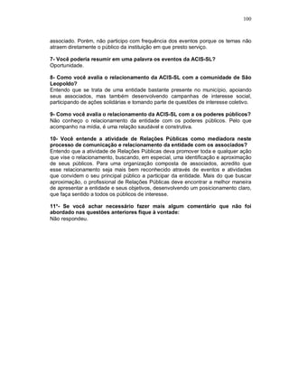 100



associado. Porém, não participo com frequência dos eventos porque os temas não
atraem diretamente o público da instituição em que presto serviço.

7- Você poderia resumir em uma palavra os eventos da ACIS-SL?
Oportunidade.

8- Como você avalia o relacionamento da ACIS-SL com a comunidade de São
Leopoldo?
Entendo que se trata de uma entidade bastante presente no município, apoiando
seus associados, mas também desenvolvendo campanhas de interesse social,
participando de ações solidárias e tomando parte de questões de interesse coletivo.

9- Como você avalia o relacionamento da ACIS-SL com a os poderes públicos?
Não conheço o relacionamento da entidade com os poderes públicos. Pelo que
acompanho na mídia, é uma relação saudável e construtiva.

10- Você entende a atividade de Relações Públicas como mediadora neste
processo de comunicação e relacionamento da entidade com os associados?
Entendo que a atividade de Relações Públicas deva promover toda e qualquer ação
que vise o relacionamento, buscando, em especial, uma identificação e aproximação
de seus públicos. Para uma organização composta de associados, acredito que
esse relacionamento seja mais bem reconhecido através de eventos e atividades
que convidem o seu principal público a participar da entidade. Mais do que buscar
aproximação, o profissional de Relações Públicas deve encontrar a melhor maneira
de apresentar a entidade e seus objetivos, desenvolvendo um posicionamento claro,
que faça sentido a todos os públicos de interesse.

11*- Se você achar necessário fazer mais algum comentário que não foi
abordado nas questões anteriores fique à vontade:
Não respondeu.
 