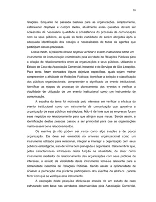 10



relações. Enquanto no passado bastava para as organizações, simplesmente,
estabelecer objetivos e cumprir metas, atualmente estas questões devem ser
acrescidas da necessária qualidade e consistência do processo de comunicação
com os seus públicos, as quais só terão viabilidade de serem atingidas após a
adequada identificação dos desejos e necessidades de todos os agentes que
participam destes processos.
   Desse modo, o presente estudo objetiva verificar o evento institucional como um
instrumento de comunicação coordenado pela atividade de Relações Públicas para
a criação de relacionamentos entre as organizações e seus públicos, utilizando o
Estudo de Caso da Associação Comercial, Industrial e de Serviços de São Leopoldo.
Para tanto, foram elencados alguns objetivos específicos, quais sejam: melhor
compreender a atividade de Relações Públicas; identificar a seleção e classificação
dos públicos organizacionais; compreender o significado de evento institucional;
identificar as etapas do processo de planejamento dos eventos e verificar a
viabilidade de utilização de um evento institucional como um instrumento de
comunicação.
      A escolha do tema foi motivada pelo interesse em verificar a eficácia do
evento institucional como um instrumento de comunicação que aproxima a
organização de seus públicos estratégicos. Não é de hoje que as empresas focam
seus negócios no relacionamento para que atinjam suas metas. Sendo assim, a
identificação destas pessoas passou a ser primordial para que as organizações
mantivessem bons relacionamentos.
      Os eventos já não podem ser vistos como algo simples e de pouca
organização. Ele deve ser entendido no universo organizacional como um
instrumento utilizado para relacionar, integrar e interagir a organização com seus
públicos estratégicos, isso de forma bem planejada e organizada. Cabe lembrar que,
pelas características intrínsecas desta função na atualidade, de atuar como
instrumento mediador do relacionamento das organizações com seus públicos de
interesse, o estudo da viabilidade deste instrumento torna-se relevante para a
comunidade científica de Relações Públicas. Sendo assim, a oportunidade de
analisar a percepção dos públicos participantes dos eventos da ACIS-SL poderá
fazer com que se verifique este instrumento.
      A execução desta pesquisa efetivou-se através de um estudo de caso
estruturado com base nas atividades desenvolvidas pela Associação Comercial,
 