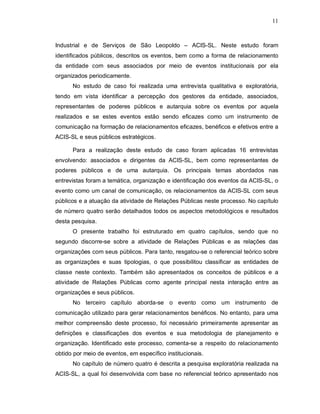 11



Industrial e de Serviços de São Leopoldo – ACIS-SL. Neste estudo foram
identificados públicos, descritos os eventos, bem como a forma de relacionamento
da entidade com seus associados por meio de eventos institucionais por ela
organizados periodicamente.
      No estudo de caso foi realizada uma entrevista qualitativa e exploratória,
tendo em vista identificar a percepção dos gestores da entidade, associados,
representantes de poderes públicos e autarquia sobre os eventos por aquela
realizados e se estes eventos estão sendo eficazes como um instrumento de
comunicação na formação de relacionamentos eficazes, benéficos e efetivos entre a
ACIS-SL e seus públicos estratégicos.

      Para a realização deste estudo de caso foram aplicadas 16 entrevistas
envolvendo: associados e dirigentes da ACIS-SL, bem como representantes de
poderes públicos e de uma autarquia. Os principais temas abordados nas
entrevistas foram a temática, organização e identificação dos eventos da ACIS-SL, o
evento como um canal de comunicação, os relacionamentos da ACIS-SL com seus
públicos e a atuação da atividade de Relações Públicas neste processo. No capítulo
de número quatro serão detalhados todos os aspectos metodológicos e resultados
desta pesquisa.
      O presente trabalho foi estruturado em quatro capítulos, sendo que no
segundo discorre-se sobre a atividade de Relações Públicas e as relações das
organizações com seus públicos. Para tanto, resgatou-se o referencial teórico sobre
as organizações e suas tipologias, o que possibilitou classificar as entidades de
classe neste contexto. Também são apresentados os conceitos de públicos e a
atividade de Relações Públicas como agente principal nesta interação entre as
organizações e seus públicos.
      No terceiro capítulo aborda-se o evento como um instrumento de
comunicação utilizado para gerar relacionamentos benéficos. No entanto, para uma
melhor compreensão deste processo, foi necessário primeiramente apresentar as
definições e classificações dos eventos e sua metodologia de planejamento e
organização. Identificado este processo, comenta-se a respeito do relacionamento
obtido por meio de eventos, em específico institucionais.
      No capítulo de número quatro é descrita a pesquisa exploratória realizada na
ACIS-SL, a qual foi desenvolvida com base no referencial teórico apresentado nos
 