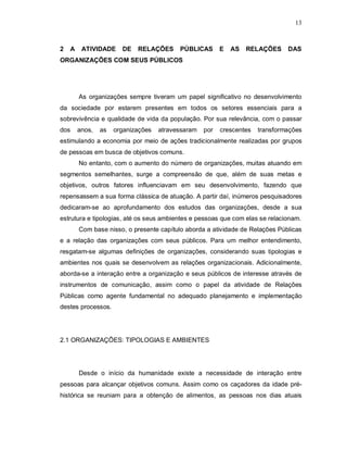 13



2   A    ATIVIDADE     DE   RELAÇÕES      PÚBLICAS       E   AS   RELAÇÕES     DAS
ORGANIZAÇÕES COM SEUS PÚBLICOS




        As organizações sempre tiveram um papel significativo no desenvolvimento
da sociedade por estarem presentes em todos os setores essenciais para a
sobrevivência e qualidade de vida da população. Por sua relevância, com o passar
dos     anos,   as   organizações   atravessaram   por   crescentes   transformações
estimulando a economia por meio de ações tradicionalmente realizadas por grupos
de pessoas em busca de objetivos comuns.
        No entanto, com o aumento do número de organizações, muitas atuando em
segmentos semelhantes, surge a compreensão de que, além de suas metas e
objetivos, outros fatores influenciavam em seu desenvolvimento, fazendo que
repensassem a sua forma clássica de atuação. A partir daí, inúmeros pesquisadores
dedicaram-se ao aprofundamento dos estudos das organizações, desde a sua
estrutura e tipologias, até os seus ambientes e pessoas que com elas se relacionam.
        Com base nisso, o presente capítulo aborda a atividade de Relações Públicas
e a relação das organizações com seus públicos. Para um melhor entendimento,
resgatam-se algumas definições de organizações, considerando suas tipologias e
ambientes nos quais se desenvolvem as relações organizacionais. Adicionalmente,
aborda-se a interação entre a organização e seus públicos de interesse através de
instrumentos de comunicação, assim como o papel da atividade de Relações
Públicas como agente fundamental no adequado planejamento e implementação
destes processos.




2.1 ORGANIZAÇÕES: TIPOLOGIAS E AMBIENTES




        Desde o início da humanidade existe a necessidade de interação entre
pessoas para alcançar objetivos comuns. Assim como os caçadores da idade pré-
histórica se reuniam para a obtenção de alimentos, as pessoas nos dias atuais
 