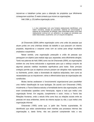 14



reúnem-se e trabalham juntas para a obtenção de propósitos que dificilmente
conseguiriam sozinhas. É neste contexto que iniciam as organizações.
      Hall (1984, p. 23) define organização como:



                     [...] uma coletividade com uma fronteira relativamente identificável, uma
                     ordem normativa, escalas de autoridade, sistemas de comunicações e
                     sistemas de coordenação de afiliação; essa coletividade existe numa base
                     relativamente contínua em um ambiente e se engaja em atividades que
                     estão relacionadas, usualmente, com um conjunto de objetivos.




      Já Chiavenato (2004) define organização como uma união de pessoas que
atuam juntas em uma criteriosa divisão de trabalho e que possuem um mesmo
propósito, dispondo-se a cooperar umas com as outras para atingir resultados
ampliados e expandidos.
      Nesse sentido, uma organização pressupõe a união de pessoas que
perseguem um objetivo para realizar algo que, separadas, seria dificilmente atingido.
Tanto nas palavras de Hall (1984) como nas de Chiavenato (2004), as organizações
existem de uma forma estruturada e organizada para que o esforço conjunto de
algumas pessoas viabilize resultados significativos para todos. Esse princípio
sinérgico permite que os objetivos comuns possam ser atingidos mais rapidamente
ou facilmente, porém, dada a diversidade de objetivos estipulados, bem como as
necessidades que os impulsionam, vários e diferenciados tipos de organizações são
constituídos.
      Muitas teorias analisaram o funcionamento organizacional para possibilitar
uma melhor classificação de suas tipologias. De acordo com Chiavenato (1993),
inicialmente, a Teoria Clássica estudou a formalidade dentro das organizações, onde
eram consideradas questões como hierarquias, regras e tudo que institui uma
organização formal. Em seguida, complementa o autor, iniciou a Teoria das
Relações Humanas, onde o estudo tinha como foco as relações sociais entre as
pessoas em seus ambientes, dentro da mesma equipe ou não, o que institui uma
organização informal.
      Chiavenato (1993) conta que, a partir das Teorias supracitadas, foi
identificado que estas características eram restritas aos processos internos das
organizações e, desta forma, não era possível compreender todo o seu
 