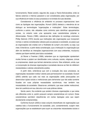 15



funcionamento. Neste cenário, segundo ele, surgiu a Teoria Estruturalista, onde os
fatores externos e internos passaram a ser considerados pelas organizações, por
sua influência em todos os seus processos e na tomada de suas decisões.
      Considerando a influência do ambiente no processo organizacional, bem
como as tipologias das organizações, Kunsch (2003) destaca a relevância de se
distinguir as terminologias “organizações e instituições”. Estas terminologias,
conforme a autora, são utilizadas como sinônimo para identificar agrupamentos
sociais, no entanto cada uma apresenta suas características próprias e
diferenciadas. Pereira (1988), valendo-se das definições do sociólogo americano
Phillip Selznick (1972) elucida que instituições são organizações que incorporam
normas e valores considerados valiosos para as pessoas e sociedade, ao passo que
as organizações são criadas com a finalidade de cumprir uma tarefa, ou seja, sua
meta. Entende-se, a partir desta consideração, que a instituição é a organização que
além de identificar as interações organizacionais com seus ambientes, incorporou
valores que fazem sentido para toda a sociedade.
      Já Stoner e Freeman (1999), entendem que as organizações apresentam
muitas formas e podem ser identificadas como culturais, sociais, religiosas, cívicas
ou empresariais, desde que tenham elementos comuns. Eles enfatizam, ainda, que
a incorporação de diversas organizações à sociedade deve-se ao fato de refletirem
necessidades e valores culturalmente aceitos.
      A partir disto, entende-se que com a evolução dos seus processos, as
organizações necessitam instituir valores para permanecerem na sociedade. Kunsch
(2003) salienta que cada vez mais as organizações estão preocupadas em
desenvolver ações sociais e institucionais para demonstrar que não estão somente
focadas   em   suas   próprias   necessidades   econômicas,      mas   também nas
necessidades da sociedade. Observa-se, entretanto, que esse caráter institucional,
deve ter coerência em seu discurso e em suas práticas diárias.
      Sendo assim, fica evidente que existem diversas organizações e que estas
são diferentes entre si, porém possuem sempre características em comum. Estas
características permitem classificá-las em outras tipologias para que sejam
devidamente compreendidas.
      Conforme Kunsch (2003) é esse conjunto diversificado de organizações que
viabiliza todo o funcionamento da sociedade, pois, constantemente, surgem mais
organizações que se estabelecem para suprir as crescentes necessidades sociais e
 