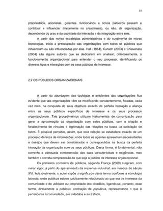 18



proprietários, acionistas, gerentes, funcionários e novos parceiros passem a
contribuir e influenciar diretamente no crescimento, ou não, da organização,
dependendo do grau e da qualidade da interação e da integração entre eles.
        A partir das novas estratégias administrativas e do surgimento de novas
tecnologias, inicia a preocupação das organizações com todos os públicos que
influenciam ou são influenciados por elas. Hall (1984), Kunsch (2003) e Chiavenato
(2004) são alguns autores que se dedicaram em analisar, criteriosamente, o
funcionamento organizacional para entender o seu processo, identificando os
diversos tipos e interações com os seus públicos de interesse.




2.2 OS PÚBLICOS ORGANIZACIONAIS




        A partir da abordagem das tipologias e ambientes das organizações fica
evidente que tais organizações vêm se modificando constantemente, focadas, cada
vez mais, na conquista de seus objetivos através da perfeita interação e aliança
entre   os   seus   públicos   específicos   de   interesse   e   os   seus   processos
organizacionais. Tais procedimentos utilizam instrumentos de comunicação para
gerar a aproximação da organização com estes públicos, com a criação e
fortalecimento de vínculos e legitimação das relações na busca da satisfação de
todos. É possível perceber, assim, que esta relação se estabelece através de um
processo de troca de informações, onde todos os agentes apresentam necessidades
e desejos que devem ser considerados e correspondidos na busca da perfeita
interação da organização com os seus públicos. Desta forma, é fundamental, não
somente a adequada compreensão das suas características e exigências, mas
também a correta compreensão do que seja o público de interesse organizacional.
        Os primeiros conceitos de públicos, segundo França (2009) surgiram, com
maior vigor, a partir do aparecimento da imprensa industrial, em meados do século
XVI. Adicionalmente, o autor expõe o significado deste termo conforme a etimologia
latinista, onde publicus estava juridicamente relacionado ao que era de interesse da
comunidade e de utilidade ou propriedade dos cidadãos, ligando-se, portanto, esse
termo, diretamente a poblicus, contração de populicus, representando o que é
pertencente à comunidade, aos cidadãos e ao Estado.
 
