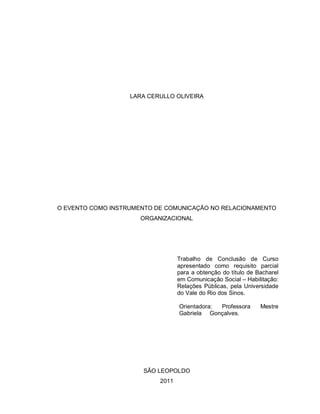 LARA CERULLO OLIVEIRA




O EVENTO COMO INSTRUMENTO DE COMUNICAÇÃO NO RELACIONAMENTO
                      ORGANIZACIONAL




                                  Trabalho de Conclusão de Curso
                                  apresentado como requisito parcial
                                  para a obtenção do título de Bacharel
                                  em Comunicação Social – Habilitação:
                                  Relações Públicas, pela Universidade
                                  do Vale do Rio dos Sinos.

                                  Orientadora: Professora       Mestre
                                  Gabriela Gonçalves.




                      SÃO LEOPOLDO
                           2011
 