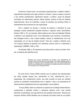 19



      Conforme o mesmo autor, em processos organizacionais, o adjetivo “público”,
originalmente entendido como algo contrário a “privado”, evoluiu e passou a assumir
o seu sentido substantivado, significando apenas “o público”, grupo de pessoas
envolvidas em determinado assunto. Nesse sentido, quando se fala em públicos
organizacionais, deve ser entendido o grupo de pessoas que participa direta ou
indiretamente dos processos de uma organização.

      Com o objetivo de elucidar o conceito de públicos e classificar as suas
tipologias, autores apresentam posições diversas e, algumas vezes, discordantes.
Simões (1995, p. 57), por exemplo, define públicos sob a ótica de Relações Públicas
e defende o seu significado como “uma coletividade cujos membros, normalmente,
não interagem entre si, mas o fazem isolada e direta, ou indiretamente, com uma
organização, em um tipo de relação circular”. Para ele, o público é definido como
“um conjunto abstrato de pessoas com interesses comuns entre si e referentes à
organização” (SIMÕES, 1995, p.135).

      Já Andrade (1996, p. 97) apresenta outra ótica sobre o mesmo conceito. Para
ele, os públicos são definidos como:



                     Pessoas e/ou grupos organizados de pessoas, sem dependência de
                     contatos físicos, encarando uma controvérsia, com idéias divididas quanto à
                     solução ou medidas a serem tomadas frente a ela; com oportunidade para
                     discuti-la, acompanhando e participando do debate através dos veículos de
                     comunicação ou da interação pessoal.




      De outra forma, França (2004) entende que os públicos são representados
por todos aqueles grupos que, permanente ou não, relacionam-se com a
organização. Ele complementa, porém, que este conceito só pode ser admitido
quando se consideram características como o objetivo, o tipo, e as expectativas do
relacionamento estabelecido entre as organizações e seus públicos.

       França (2009), desta vez utilizando as palavras do sociólogo Herbert Blumer,
complementa a definição anterior e apresenta públicos como “uma reunião
elementar e espontânea, que age diante de uma questão controversa”. Nota-se que,
enquanto Simões (1995) identifica que as pessoas que fazem parte de um público
 