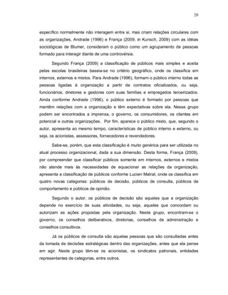 20



específico normalmente não interagem entre si, mas criam relações circulares com
as organizações, Andrade (1996) e França (2009, in Kunsch, 2009) com as idéias
sociológicas de Blumer, consideram o público como um agrupamento de pessoas
formado para interagir diante de uma controvérsia.

      Segundo França (2009) a classificação de públicos mais simples e aceita
pelas escolas brasileiras baseia-se no critério geográfico, onde os classifica em
internos, externos e mistos. Para Andrade (1996), formam o público interno todas as
pessoas ligadas à organização a partir de contratos oficializados, ou seja,
funcionários, diretores e gestores com suas famílias e empregados terceirizados.
Ainda conforme Andrade (1996), o público externo é formado por pessoas que
mantêm relações com a organização e têm expectativas sobre ela. Nesse grupo
podem ser encontrados a imprensa, o governo, os consumidores, os clientes em
potencial e outras organizações. Por fim, aparece o público misto, que, segundo o
autor, apresenta ao mesmo tempo, características de público interno e externo, ou
seja, os acionistas, assessores, fornecedores e revendedores.

      Sabe-se, porém, que esta classificação é muito genérica para ser utilizada no
atual processo organizacional, dada a sua dimensão. Desta forma, França (2009),
por compreender que classificar públicos somente em internos, externos e mistos
não atende mais às necessidades de equacionar as relações da organização,
apresenta a classificação de públicos conforme Lucien Matrat, onde os classifica em
quatro novas categorias: públicos de decisão, públicos de consulta, públicos de
comportamento e públicos de opinião.

      Segundo o autor, os públicos de decisão são aqueles que a organização
depende no exercício de suas atividades, ou seja, aqueles que concordam ou
autorizam as ações propostas pela organização. Neste grupo, encontram-se o
governo, os conselhos deliberativos, diretorias, conselhos de administração e
conselhos consultivos.

      Já os públicos de consulta são aquelas pessoas que são consultadas antes
da tomada de decisões estratégicas dentro das organizações, antes que ela pense
em agir. Neste grupo têm-se os acionistas, os sindicatos patronais, entidades
representantes de categorias, entre outros.
 