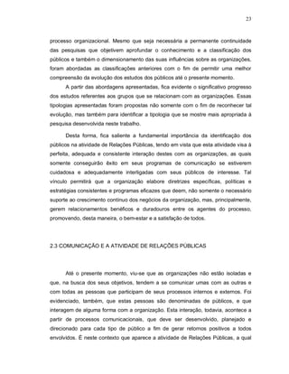 23



processo organizacional. Mesmo que seja necessária a permanente continuidade
das pesquisas que objetivem aprofundar o conhecimento e a classificação dos
públicos e também o dimensionamento das suas influências sobre as organizações,
foram abordadas as classificações anteriores com o fim de permitir uma melhor
compreensão da evolução dos estudos dos públicos até o presente momento.
      A partir das abordagens apresentadas, fica evidente o significativo progresso
dos estudos referentes aos grupos que se relacionam com as organizações. Essas
tipologias apresentadas foram propostas não somente com o fim de reconhecer tal
evolução, mas também para identificar a tipologia que se mostre mais apropriada à
pesquisa desenvolvida neste trabalho.

      Desta forma, fica saliente a fundamental importância da identificação dos
públicos na atividade de Relações Públicas, tendo em vista que esta atividade visa à
perfeita, adequada e consistente interação destes com as organizações, as quais
somente conseguirão êxito em seus programas de comunicação se estiverem
cuidadosa e adequadamente interligadas com seus públicos de interesse. Tal
vínculo permitirá que a organização elabore diretrizes específicas, políticas e
estratégias consistentes e programas eficazes que deem, não somente o necessário
suporte ao crescimento contínuo dos negócios da organização, mas, principalmente,
gerem relacionamentos benéficos e duradouros entre os agentes do processo,
promovendo, desta maneira, o bem-estar e a satisfação de todos.




2.3 COMUNICAÇÃO E A ATIVIDADE DE RELAÇÕES PÚBLICAS




      Até o presente momento, viu-se que as organizações não estão isoladas e
que, na busca dos seus objetivos, tendem a se comunicar umas com as outras e
com todas as pessoas que participam de seus processos internos e externos. Foi
evidenciado, também, que estas pessoas são denominadas de públicos, e que
interagem de alguma forma com a organização. Esta interação, todavia, acontece a
partir de processos comunicacionais, que deve ser desenvolvido, planejado e
direcionado para cada tipo de público a fim de gerar retornos positivos a todos
envolvidos. É neste contexto que aparece a atividade de Relações Públicas, a qual
 