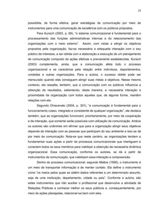 24



possibilita, de forma efetiva, gerar estratégias de comunicação por meio de
instrumentos para uma comunicação de excelência com os públicos propostos.
      Para Kunsch (2003, p. 69), “o sistema comunicacional é fundamental para o
processamento das funções administrativas internas e do relacionamento das
organizações com o meio externo”.      Assim, com vistas a atingir os objetivos
propostos pela organização, faz-se necessária a adequada interação com o seu
público de interesse, a ser obtida com a elaboração e execução de um planejamento
de comunicação composto de ações efetivas e previamente estabelecidas. Kunsch
(2003) complementa, ainda, que a comunicação            afeta todo o     processo
organizacional e se caracteriza pela relação entre indivíduos, departamentos,
unidades e outras organizações. Para a autora, o sucesso obtido pode ser
mensurado quando elas conseguem atingir suas metas e objetivos. Nesse mesmo
contexto, ela ressalta, também, que a comunicação com os públicos influencia a
obtenção de resultados, salientando, desta maneira, a necessária interação e
proximidade da organização com todos aqueles que, de alguma forma, mantêm
relações com ela.
      Segundo Chiavenato (2004, p. 301), “a comunicação é fundamental para o
funcionamento coeso, integrado e consistente de qualquer organização”, ele destaca
também, que as organizações funcionam, prioritariamente, por meio de cooperação
e de interação, que somente serão possíveis com utilização de comunicação. Ambos
os autores são unânimes em afirmar que para a organização atingir seus objetivos
depende de interação com as pessoas que participam do seu ambiente e isso se dá
por meio de comunicação. Nota-se que neste cenário, as organizações tendem a
fundamentar suas ações a partir de processos comunicacionais que interliguem e
conectem todos os seus membros para viabilizar a obtenção da necessária dinâmica
organizacional. Essa comunicação, conforme os autores, se dá a partir de
instrumentos de comunicação, que viabilizam essa interação e compreensão.
      Dentro do processo comunicacional, segundo Mattos (1995), o instrumento é
um meio de transportar informação e de manter contato. Ela define o instrumento
como “os meios pelos quais se obtêm dados referentes a um determinado assunto,
seja de uma instituição, departamento, cidade ou país”. Conforme a autora, são
estes instrumentos que irão auxiliar o profissional que desenvolve a atividade de
Relações Públicas a conhecer melhor os seus públicos e, consequentemente, por
meio de ações planejadas, relacionar-se bem com eles.
 