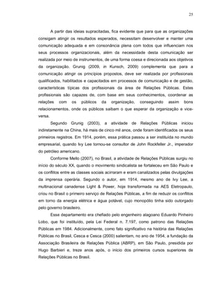 25



         A partir das ideias supracitadas, fica evidente que para que as organizações
consigam atingir os resultados esperados, necessitam desenvolver e manter uma
comunicação adequada e em consonância plena com todos que influenciam nos
seus processos organizacionais, além da necessidade desta comunicação ser
realizada por meio de instrumentos, de uma forma coesa e direcionada aos objetivos
da organização. Grunig (2009, in Kunsch, 2009) complementa que para a
comunicação atingir os princípios propostos, deve ser realizada por profissionais
qualificados, habilitados e capacitados em processos de comunicação e de gestão,
características típicas dos profissionais da área de Relações Públicas. Estes
profissionais são capazes de, com base em seus conhecimentos, coordenar as
relações     com    os     públicos     da   organização,     conseguindo   assim    bons
relacionamentos, onde os públicos saibam o que esperar da organização e vice-
versa.
         Segundo    Grunig    (2003),    a   atividade   de   Relações   Públicas   iniciou
indiretamente na China, há mais de cinco mil anos, onde foram identificados os seus
primeiros registros. Em 1914, porém, essa prática passou a ser instituída no mundo
empresarial, quando Ivy Lee tornou-se consultor de John Rockfeller Jr., imperador
do petróleo americano.
         Conforme Mello (2007), no Brasil, a atividade de Relações Públicas surgiu no
início do século XX, quando o movimento sindicalista se fortaleceu em São Paulo e
os conflitos entre as classes sociais acirraram e eram canalizados pelas divulgações
da imprensa operária. Segundo o autor, em 1914, mesmo ano de Ivy Lee, a
multinacional canadense Light & Power, hoje transformada na AES Eletropaulo,
criou no Brasil o primeiro serviço de Relações Públicas, a fim de reduzir os conflitos
em torno da energia elétrica e água potável, cujo monopólio tinha sido outorgado
pelo governo brasileiro.
         Esse departamento era chefiado pelo engenheiro alagoano Eduardo Pinheiro
Lobo, que foi instituído, pela Lei Federal n. 7.197, como patrono das Relações
Públicas em 1984. Adicionalmente, como fato significativo na história das Relações
Públicas no Brasil, Cesca e Cesca (2000) salientam, no ano de 1954, a fundação da
Associação Brasileira de Relações Pública (ABRP), em São Paulo, presidida por
Hugo Barbieri e, treze anos após, o início dos primeiros cursos superiores de
Relações Públicas no Brasil.
 