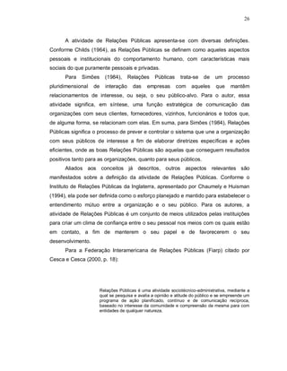 26



      A atividade de Relações Públicas apresenta-se com diversas definições.
Conforme Childs (1964), as Relações Públicas se definem como aqueles aspectos
pessoais e institucionais do comportamento humano, com características mais
sociais do que puramente pessoais e privadas.
      Para   Simões     (1984),     Relações     Públicas    trata-se    de    um    processo
pluridimensional   de   interação     das    empresas       com    aqueles     que    mantêm
relacionamentos de interesse, ou seja, o seu público-alvo. Para o autor, essa
atividade significa, em síntese, uma função estratégica de comunicação das
organizações com seus clientes, fornecedores, vizinhos, funcionários e todos que,
de alguma forma, se relacionam com elas. Em suma, para Simões (1984), Relações
Públicas significa o processo de prever e controlar o sistema que une a organização
com seus públicos de interesse a fim de elaborar diretrizes específicas e ações
eficientes, onde as boas Relações Públicas são aquelas que conseguem resultados
positivos tanto para as organizações, quanto para seus públicos.
      Aliados aos conceitos já descritos, outros aspectos relevantes são
manifestados sobre a definição da atividade de Relações Públicas. Conforme o
Instituto de Relações Públicas da Inglaterra, apresentado por Chaumely e Huisman
(1994), ela pode ser definida como o esforço planejado e mantido para estabelecer o
entendimento mútuo entre a organização e o seu público. Para os autores, a
atividade de Relações Públicas é um conjunto de meios utilizados pelas instituições
para criar um clima de confiança entre o seu pessoal nos meios com os quais estão
em contato, a fim de manterem o seu papel e de favorecerem o seu
desenvolvimento.
      Para a Federação Interamericana de Relações Públicas (Fiarp) citado por
Cesca e Cesca (2000, p. 18):




                      Relações Públicas é uma atividade sociotécnico-administrativa, mediante a
                      qual se pesquisa e avalia a opinião e atitude do público e se empreende um
                      programa de ação planificado, contínuo e de comunicação recíproca,
                      baseado no interesse da comunidade e compreensão da mesma para com
                      entidades de qualquer natureza.
 