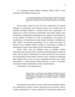 27



      Já a International Public Relations Association (IPRA), citada na fonte
supracitada, define Relações Públicas como:


                    [...] uma função de direção, de caráter permanente e organizado, mediante
                    a qual uma empresa pública ou privada procura obter e conservar a
                    compreensão, a simpatia e o concurso de todas as pessoas a que se aplica
                    [...].


      Embora esteja no Brasil há quase 100 anos e apresente-se com diversas
definições, fica evidenciado, pelos conceitos descritos que o principal intuito da
atividade de Relações Públicas é a interação efetiva entre a organização e as
pessoas que a cercam. Ela pode ser caracterizada como aquela voltada à parte
administrativa e estratégica das organizações, onde o objetivo é a aproximação com
os seus públicos de interesse, por meio de planejamento e da execução de
procedimentos e instrumentos para manter relações duradouras e benéficas para
todos. Nota-se nas descrições apresentadas, que os autores são lineares ao
afirmarem que as Relações Públicas coordenam a comunicação e interação da
organização com todos os seus públicos, de forma organizada e planejada.
      Simões   (2001), além das         definições    acerca    de Relações        Públicas
apresentadas pelos autores anteriores, entende essa atividade ligada às relações de
poder, onde não significa, exclusivamente, o exercício de técnicas, mas uma ciência
bem fundamentada em teoria política. Conforme o autor, a essência da contribuição
desta atividade está em fazer com que as organizações executem suas missões
potencializando o desenvolvimento político-econômico de toda a comunidade,
minimizando conflitos e fundamentando, então, os relacionamentos.
      Freitas (2002, p. 45) complementa que:



                    Pode-se dizer de um modo geral, que as Relações Públicas, hoje, não se
                    traduzem mais a partir de sua base técnica, mas que se articulam
                    principalmente em outra direção: o da valorização do conceito corporativo
                    como ferramenta estratégica para alavancar negócios e fortalecer
                    organizações.




      Adicionalmente Kunsch (2009, in Kunsch, 2009) apresenta Relações Públicas
com características de ciência e técnica. Ciência pelo seu corpo teórico, crítico e
normativo apresentando um conjunto organizado de conhecimentos gerados pela
 