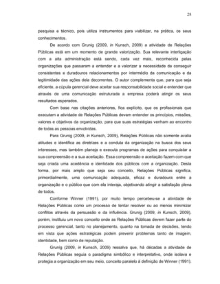 28



pesquisa e técnico, pois utiliza instrumentos para viabilizar, na prática, os seus
conhecimentos.
      De acordo com Grunig (2009, in Kunsch, 2009) a atividade de Relações
Públicas está em um momento de grande valorização. Sua relevante interligação
com a alta administração está sendo, cada vez mais, reconhecida pelas
organizações que passaram a entender e a valorizar a necessidade de conseguir
consistentes e duradouros relacionamentos por intermédio da comunicação e da
legitimidade das ações dela decorrentes. O autor complementa que, para que seja
eficiente, a cúpula gerencial deve aceitar sua responsabilidade social e entender que
através de uma comunicação estruturada a empresa poderá atingir os seus
resultados esperados.
      Com base nas citações anteriores, fica explícito, que os profissionais que
executam a atividade de Relações Públicas devam entender os princípios, missões,
valores e objetivos da organização, para que suas estratégias venham ao encontro
de todas as pessoas envolvidas.
      Para Grunig (2009, in Kunsch, 2009), Relações Públicas não somente avalia
atitudes e identifica as diretrizes e a conduta da organização na busca dos seus
interesses, mas também planeja e executa programas de ações para conquistar a
sua compreensão e a sua aceitação. Essa compreensão e aceitação fazem com que
seja criada uma acedência e identidade dos públicos com a organização. Desta
forma, por mais amplo que seja seu conceito, Relações Públicas significa,
primordialmente, uma comunicação adequada, eficaz e duradoura entre a
organização e o público que com ela interaja, objetivando atingir a satisfação plena
de todos.
      Conforme Winner (1991), por muito tempo percebeu-se a atividade de
Relações Públicas como um processo de tentar resolver ou ao menos minimizar
conflitos através da persuasão e da influência. Grunig (2009, in Kunsch, 2009),
porém, instituiu um novo conceito onde as Relações Públicas devem fazer parte do
processo gerencial, tanto no planejamento, quanto na tomada de decisões, tendo
em vista que ações estratégicas podem prevenir problemas tanto de imagem,
identidade, bem como de reputação.
      Grunig (2009, in Kunsch, 2009) ressalva que, há décadas a atividade de
Relações Públicas seguia o paradigma simbólico e interpretativo, onde isolava e
protegia a organização em seu meio, conceito paralelo à definição de Winner (1991).
 