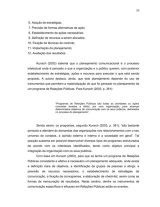 30



6. Adoção de estratégias;
7. Previsão de formas alternativas de ação;
8. Estabelecimento de ações necessárias;
9. Definição de recursos a serem alocados;
10. Fixação de técnicas de controle;
11. Implantação do planejamento;
12. Avaliação dos resultados.


      Kunsch (2003) salienta que o planejamento comunicacional é o processo
intelectual onde é pensado o que a organização e o público querem, com posterior
estabelecimento de estratégias, ações e recursos para executar o que está sendo
proposto. A autora destaca, ainda, que este planejamento depende do uso de
instrumentos que permitem a materialização do que foi pensado no planejamento de
um programa de Relações Públicas. Para Kunsch (2003, p. 381):



                     “Programas de Relações Públicas são todas as atividades ou ações
                     concretas levadas a efeito, por uma organização, para alcançar
                     determinados objetivos de comunicação com os seus públicos, delineados
                     no processo do planejamento”.




      Sendo assim, os programas, segundo Kunsch (2003, p. 381), “são bastante
pontuais e atendem às demandas das organizações nos relacionamentos com o seu
universo de contatos, a opinião externa e interna e a sociedade em geral”. Tal
posição sustenta ser possível desenvolver diversos tipos de programas estruturados
de acordo com os interesses identificados, tendo como objetivo principal a
integração da organização com os seus públicos.
      Com base em Kunsch (2003), para que se tenha um programa de Relações
Públicas consistente e efetivo é necessário um planejamento adequado, onde exista
a definição clara de objetivos, a identificação de grupos de pessoas a atingir, a
previsão   de   recursos    necessários,   o   estabelecimento      de   estratégias    de
comunicação, a fixação de cronogramas, a elaboração de check-list, assim como as
formas de mensuração de resultados. Neste cenário, dentre os instrumentos de
comunicação específicos e eficazes em Relações Públicas estão os eventos.
 