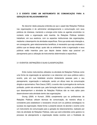 31



3 O EVENTO COMO UM INSTRUMENTO DE COMUNICAÇÃO PARA A
GERAÇÃO DE RELACIONAMENTOS




      No decorrer desta pesquisa entendeu-se que o papel das Relações Públicas
nas organizações é de administrar estrategicamente a comunicação com seus
públicos de interesse, mantendo a sinergia entre todos os agentes envolvidos no
contexto onde a organização está inserida. As Relações Públicas também
trabalham, em sua essência, com os aspectos institucionais das organizações,
mediante o desempenho de atividades específicas. Para que exista esta interação e,
em conseguinte, gere relacionamentos benéficos, é necessário que seja analisado o
público que se deseja atingir, quais são os ambientes onde a organização e seus
públicos estão inseridos para que depois destes dados seja possível um
planejamento para a utilização de instrumentos determinados e específicos.




3.1 EVENTOS: DEFINIÇÕES E SUAS CLASSIFICAÇÕES




      Entre muitos instrumentos utilizados na atividade de Relações Públicas como
uma forma da organização se aproximar e se relacionar com seus públicos está o
evento, pois em sua totalidade envolve diretamente pessoas para o seu
planejamento, organização e realização, sendo um eficaz meio de comunicação
dirigida e aproximativa. Para Cesca (1997), o evento não é prerrogativa de nenhuma
profissão, porém ela entende que, pela formação teórica e prática, os profissionais
que desempenham a atividade de Relações Públicas são os mais aptos para
desenvolverem esta atividade dentro das organizações.
      Grunig (2009, in Kunsch, 2009) complementa que os profissionais de
Relações Públicas utilizam técnicas de comunicação, de maneira eficaz e
consistente para estabelecer o necessário vínculo com os públicos estratégicos no
sucesso da organização. Desta forma o presente estudo irá abordar o evento como
um instrumento de comunicação para a geração de relacionamentos, realizado por
meio da atividade de Relações Públicas, esta que será entendida como gestora no
processo de planejamento e organização destes eventos com a finalidade de
 