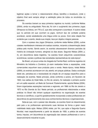 32



legitimar ações e tornar o relacionamento eficaz, benéfico e duradouro, onde o
objetivo final será sempre atingir a satisfação plena de todos os envolvidos no
processo.
      Os eventos tiveram os seus primeiros registros no mundo, conforme Matias
(2004), ainda na antiguidade. Para ela, foi com o surgimento dos primeiros Jogos
Olímpicos na Grécia, em 776 a.C, que eles começaram a acontecer. A autora relata
que no período em que ocorriam os jogos, nenhum tipo de combate poderia
acontecer, sendo estabelecida uma trégua entre os povos. Com esta citação fica
evidente que o evento, desde sua criação, teve por objetivo integrar pessoas.
      Com o sucesso dos Jogos Olímpicos, conforme relata Matias (2004), outras
cidades manifestaram interesse em realizar eventos, iniciando a disseminação desta
prática pelo mundo. Sendo assim, os eventos atravessaram diversos períodos da
história da civilização humana, atingindo os dias atuais. Segundo Matias (2004, p.
4), em decorrência desta trajetória, “os eventos foram adquirindo características
econômicas, sociais e políticas das sociedades representativas de cada época”.
      No Brasil, um pouco antes da chegada da Família Real, conforme registros do
Ministério da Indústria e Comércio, já eram realizadas feiras e exposições, onde
comerciantes expunham seus produtos para a venda. Nesta época, relata Matias
(2004), os eventos aconteciam em céu aberto, em praças públicas. Dada a evolução
deste ato, percebeu-se a necessidade da criação de um espaço específico para a
realização de eventos. Neste princípio, ainda conforme a autora, em fevereiro de
1840, nos salões do Hotel Itália, no Rio de Janeiro, foi realizado o primeiro evento
em um salão especial: um Baile de Carnaval. Posteriormente, aponta Matias (2004),
foram organizadas exposições nacionais e regionais, em 1866 no Rio de Janeiro e
1873 no Rio Grande do Sul. Neste período, os profissionais relacionados a estas
práticas no Brasil não tinham qualquer experiência na organização de eventos
técnicos e científicos, a qual foi gradativamente incorporada a estes profissionais em
decorrência do aprimoramento dos seus conhecimentos técnicos e organizacionais.
      Nota-se que, com o passar das décadas, os eventos foram se disseminando
pelo país e os profissionais aprimorando suas técnicas de forma a gerar maior
viabilidade desta ação. Matias (2004) relata, por fim, que após a Segunda Guerra
Mundial, mais especificamente a partir da década de 1950, a prática de eventos
tomou impulso, em decorrência da organização das classes profissionais e com o
desenvolvimento industrial no país.
 