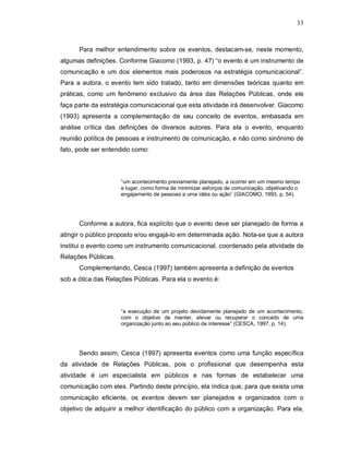 33



      Para melhor entendimento sobre os eventos, destacam-se, neste momento,
algumas definições. Conforme Giacomo (1993, p. 47) “o evento é um instrumento de
comunicação e um dos elementos mais poderosos na estratégia comunicacional”.
Para a autora, o evento tem sido tratado, tanto em dimensões teóricas quanto em
práticas, como um fenômeno exclusivo da área das Relações Públicas, onde ele
faça parte da estratégia comunicacional que esta atividade irá desenvolver. Giacomo
(1993) apresenta a complementação de seu conceito de eventos, embasada em
análise crítica das definições de diversos autores. Para ela o evento, enquanto
reunião política de pessoas e instrumento de comunicação, e não como sinônimo de
fato, pode ser entendido como:



                     “um acontecimento previamente planejado, a ocorrer em um mesmo tempo
                     e lugar, como forma de minimizar esforços de comunicação, objetivando o
                     engajamento de pessoas a uma idéia ou ação” (GIACOMO, 1993, p. 54).




      Conforme a autora, fica explícito que o evento deve ser planejado de forma a
atingir o público proposto e/ou engajá-lo em determinada ação. Nota-se que a autora
institui o evento como um instrumento comunicacional, coordenado pela atividade de
Relações Públicas.
      Complementando, Cesca (1997) também apresenta a definição de eventos
sob a ótica das Relações Públicas. Para ela o evento é:



                     “a execução de um projeto devidamente planejado de um acontecimento,
                     com o objetivo de manter, elevar ou recuperar o conceito de uma
                     organização junto ao seu público de interesse” (CESCA, 1997, p. 14).




      Sendo assim, Cesca (1997) apresenta eventos como uma função específica
da atividade de Relações Públicas, pois o profissional que desempenha esta
atividade é um especialista em públicos e nas formas de estabelecer uma
comunicação com eles. Partindo deste princípio, ela indica que, para que exista uma
comunicação eficiente, os eventos devem ser planejados e organizados com o
objetivo de adquirir a melhor identificação do público com a organização. Para ela,
 