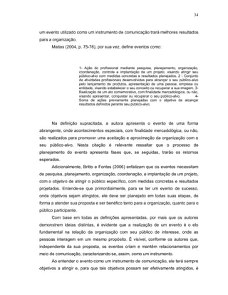 34



um evento utilizado como um instrumento de comunicação trará melhores resultados
para a organização.
      Matias (2004, p. 75-76), por sua vez, define eventos como:



                        1- Ação do profissional mediante pesquisa, planejamento, organização,
                        coordenação, controle e implantação de um projeto, visando atingir seu
                        público-alvo com medidas concretas e resultados planejados. 2 - Conjunto
                        de atividades profissionais desenvolvidas para alcançar o seu público-alvo
                        pelo lançamento de produtos, apresentação de uma pessoa, empresa ou
                        entidade, visando estabelecer o seu conceito ou recuperar a sua imagem. 3-
                        Realização de um ato comemorativo, com finalidade mercadológica, ou não,
                        visando apresentar, conquistar ou recuperar o seu público-alvo.         4-
                        Soma de ações previamente planejadas com o objetivo de alcançar
                        resultados definidos perante seu público-alvo.




      Na definição supracitada, a autora apresenta o evento de uma forma
abrangente, onde acontecimentos especiais, com finalidade mercadológica, ou não,
são realizados para promover uma aceitação e aproximação da organização com o
seu público-alvo. Nesta citação é relevante ressaltar que o processo de
planejamento do evento apresenta fases que, se seguidas, trarão os retornos
esperados.
      Adicionalmente, Britto e Fontes (2006) enfatizam que os eventos necessitam
de pesquisa, planejamento, organização, coordenação, e implantação de um projeto,
com o objetivo de atingir o público específico, com medidas concretas e resultados
projetados. Entende-se que primordialmente, para se ter um evento de sucesso,
onde objetivos sejam atingidos, ele deve ser planejado em todas suas etapas, de
forma a atender sua proposta e ser benéfico tanto para a organização, quanto para o
público participante.
      Com base em todas as definições apresentadas, por mais que os autores
demonstrem ideias distintas, é evidente que a realização de um evento é o elo
fundamental na relação da organização com seu público de interesse, onde as
pessoas interagem em um mesmo propósito. É visível, conforme os autores que,
independente da sua proposta, os eventos criam e mantêm relacionamentos por
meio de comunicação, caracterizando-se, assim, como um instrumento.
      Ao entender o evento como um instrumento de comunicação, ele terá sempre
objetivos a atingir e, para que tais objetivos possam ser efetivamente atingidos, é
 