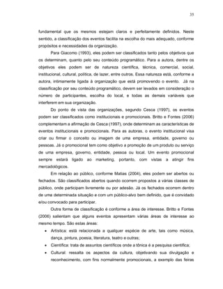 35



fundamental que os mesmos estejam claros e perfeitamente definidos. Neste
sentido, a classificação dos eventos facilita na escolha do mais adequado, conforme
propósitos e necessidades da organização.
       Para Giacomo (1993), eles podem ser classificados tanto pelos objetivos que
os determinam, quanto pelo seu conteúdo programático. Para a autora, dentre os
objetivos eles podem ser de natureza científica, técnica, comercial, social,
institucional, cultural, política, de lazer, entre outros. Essa natureza está, conforme a
autora, intimamente ligada à organização que está promovendo o evento. Já na
classificação por seu conteúdo programático, devem ser levados em consideração o
número de participantes, escolha do local, e todas as demais variáveis que
interferem em sua organização.
       Do ponto de vista das organizações, segundo Cesca (1997), os eventos
podem ser classificados como institucionais e promocionais. Britto e Fontes (2006)
complementam a afirmação de Cesca (1997), onde determinam as características de
eventos institucionais e promocionais. Para as autoras, o evento institucional visa
criar ou firmar o conceito ou imagem de uma empresa, entidade, governo ou
pessoas. Já o promocional tem como objetivo a promoção de um produto ou serviço
de uma empresa, governo, entidade, pessoa ou local. Um evento promocional
sempre    estará ligado ao marketing, portanto, com vistas               a atingir   fins
mercadológicos.
       Em relação ao público, conforme Matias (2004), eles podem ser abertos ou
fechados. São classificados abertos quando ocorrem propostos a várias classes de
público, onde participam livremente ou por adesão. Já os fechados ocorrem dentro
de uma determinada situação e com um público-alvo bem definido, que é convidado
e/ou convocado para participar.
       Outra forma de classificação é conforme a área de interesse. Britto e Fontes
(2006) salientam que alguns eventos apresentam várias áreas de interesse ao
mesmo tempo. São estas áreas:
      Artística: está relacionada a qualquer espécie de arte, tais como música,
       dança, pintura, poesia, literatura, teatro e outras;
      Científica: trata de assuntos científicos onde a tônica é a pesquisa cientifica;
      Cultural: ressalta os aspectos da cultura, objetivando sua divulgação e
       reconhecimento, com fins normalmente promocionais, a exemplo das feiras
 