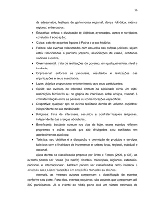 36



       de artesanatos, festivais de gastronomia regional, dança folclórica, música
       regional, entre outros;
      Educativa: enfoca a divulgação de didáticas avançadas, cursos e novidades
       correlatas à educação;
      Cívica: trata de assuntos ligados à Pátria e a sua história;
      Política: são eventos relacionados com assuntos das esferas políticas, sejam
       estes relacionados a partidos políticos, associações de classe, entidades
       sindicais e outros;
      Governamental: trata de realizações do governo, em qualquer esfera, nível e
       instância;
      Empresarial:   enfocam     as   pesquisas,    resultados   e   realizações   das
       organizações e seus associados;
      Lazer: objetiva proporcionar entretenimento aos seus participantes;
      Social: são eventos de interesse comum da sociedade como um todo,
       realizações familiares ou de grupos de interesses entre amigos, visando à
       confraternização entre as pessoas ou comemorações específicas;
      Desportiva: qualquer tipo de evento realizado dentro do universo esportivo,
       independente de sua modalidade;
      Religiosa: trata de interesses, assuntos e confraternizações religiosas,
       independente das crenças abordadas;
      Beneficente: bastante comum nos dias de hoje, esses eventos refletem
       programas e ações sociais que são divulgados e/ou auxiliados em
       acontecimentos públicos;
      Turística: seu objetivo é a divulgação e promoção de produtos e serviços
       turísticos com a finalidade de incrementar o turismo local, regional, estadual e
       nacional.
       Ainda dentro da classificação proposta por Britto e Fontes (2006, p.135), os
eventos podem ser “locais (de bairro), distritais, municipais, regionais, estaduais,
nacionais e internacionais”. Também podem ser classificados como internos e
externos, caso sejam realizados em ambientes fechados ou abertos.
       Ademais, as mesmas autoras apresentam a classificação de eventos
conforme seu porte. Para elas, eventos pequenos, são aqueles que apresentam até
200 participantes. Já o evento de médio porte terá um número estimado de
 