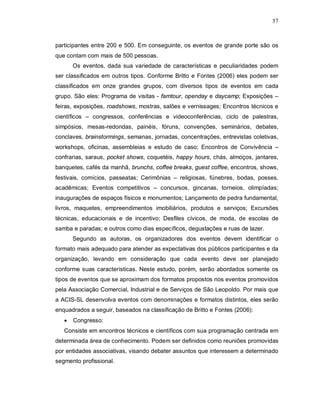 37



participantes entre 200 e 500. Em conseguinte, os eventos de grande porte são os
que contam com mais de 500 pessoas.
       Os eventos, dada sua variedade de características e peculiaridades podem
ser classificados em outros tipos. Conforme Britto e Fontes (2006) eles podem ser
classificados em onze grandes grupos, com diversos tipos de eventos em cada
grupo. São eles: Programa de visitas - famtour, openday e daycamp; Exposições –
feiras, exposições, roadshows, mostras, salões e vernissages; Encontros técnicos e
científicos – congressos, conferências e videoconferências, ciclo de palestras,
simpósios, mesas-redondas, painéis, fóruns, convenções, seminários, debates,
conclaves, brainstormings, semanas, jornadas, concentrações, entrevistas coletivas,
workshops, oficinas, assembleias e estudo de caso; Encontros de Convivência –
confrarias, saraus, pocket shows, coquetéis, happy hours, chás, almoços, jantares,
banquetes, cafés da manhã, brunchs, coffee breaks, guest coffee, encontros, shows,
festivais, comícios, passeatas; Cerimônias – religiosas, fúnebres, bodas, posses,
acadêmicas; Eventos competitivos – concursos, gincanas, torneios, olimpíadas;
inaugurações de espaços físicos e monumentos; Lançamento de pedra fundamental,
livros, maquetes, empreendimentos imobiliários, produtos e serviços; Excursões
técnicas, educacionais e de incentivo; Desfiles cívicos, de moda, de escolas de
samba e paradas; e outros como dias específicos, degustações e ruas de lazer.
       Segundo as autoras, os organizadores dos eventos devem identificar o
formato mais adequado para atender as expectativas dos públicos participantes e da
organização, levando em consideração que cada evento deve ser planejado
conforme suas características. Neste estudo, porém, serão abordados somente os
tipos de eventos que se aproximam dos formatos propostos nos eventos promovidos
pela Associação Comercial, Industrial e de Serviços de São Leopoldo. Por mais que
a ACIS-SL desenvolva eventos com denominações e formatos distintos, eles serão
enquadrados a seguir, baseados na classificação de Britto e Fontes (2006):
      Congresso:
   Consiste em encontros técnicos e científicos com sua programação centrada em
determinada área de conhecimento. Podem ser definidos como reuniões promovidas
por entidades associativas, visando debater assuntos que interessem a determinado
segmento profissional.
 