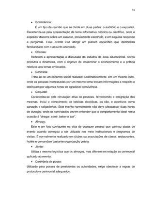 38



      Conferência:
       É um tipo de reunião que se divide em duas partes: o auditório e o expositor.
Caracteriza-se pela apresentação de tema informativo, técnico ou científico, onde o
expositor discorre sobre um assunto, previamente escolhido, e em seguida responde
a perguntas. Esse evento visa atingir um público específico que demonstra
familiaridade com o assunto abordado.
      Oficinas:
   Refletem a apresentação e discussão de estudos da área educacional, novos
produtos e dinâmicas, com o objetivo de disseminar o conhecimento e a prática
relativos aos temas enfocados.
      Confraria:
   Trata-se de um encontro social realizado sistematicamente, em um mesmo local,
onde as pessoas interessadas por um mesmo tema trocam informações a respeito e
desfrutam por algumas horas de agradável convivência.
      Coquetel:
   Caracteriza-se pela circulação ativa de pessoas, favorecendo a integração das
mesmas. Inclui o oferecimento de bebidas alcoólicas, ou não, e aperitivos como
canapés e salgadinhos. Este evento normalmente não deve ultrapassar duas horas
de duração, onde os convidados devem entender que o comportamento Ideal nesta
ocasião é “chegar, sorrir, beber e sair”.
      Almoço:
   Este é um fato corriqueiro na vida de qualquer pessoa que ganhou status de
evento quando começou a ser utilizado nos meio institucionais e programas de
visitas. É normalmente realizado em clubes ou associações de classe, restaurantes,
hotéis e demandam bastante organização prévia.
      Jantar:
   Utiliza a mesma logística que os almoços, mas diferem em relação ao cerimonial
aplicado ao evento.
      Cerimônia de posse:
Utilizado para posses de presidentes ou autoridades, exige obedecer a regras de
protocolo e cerimonial adequados.
 